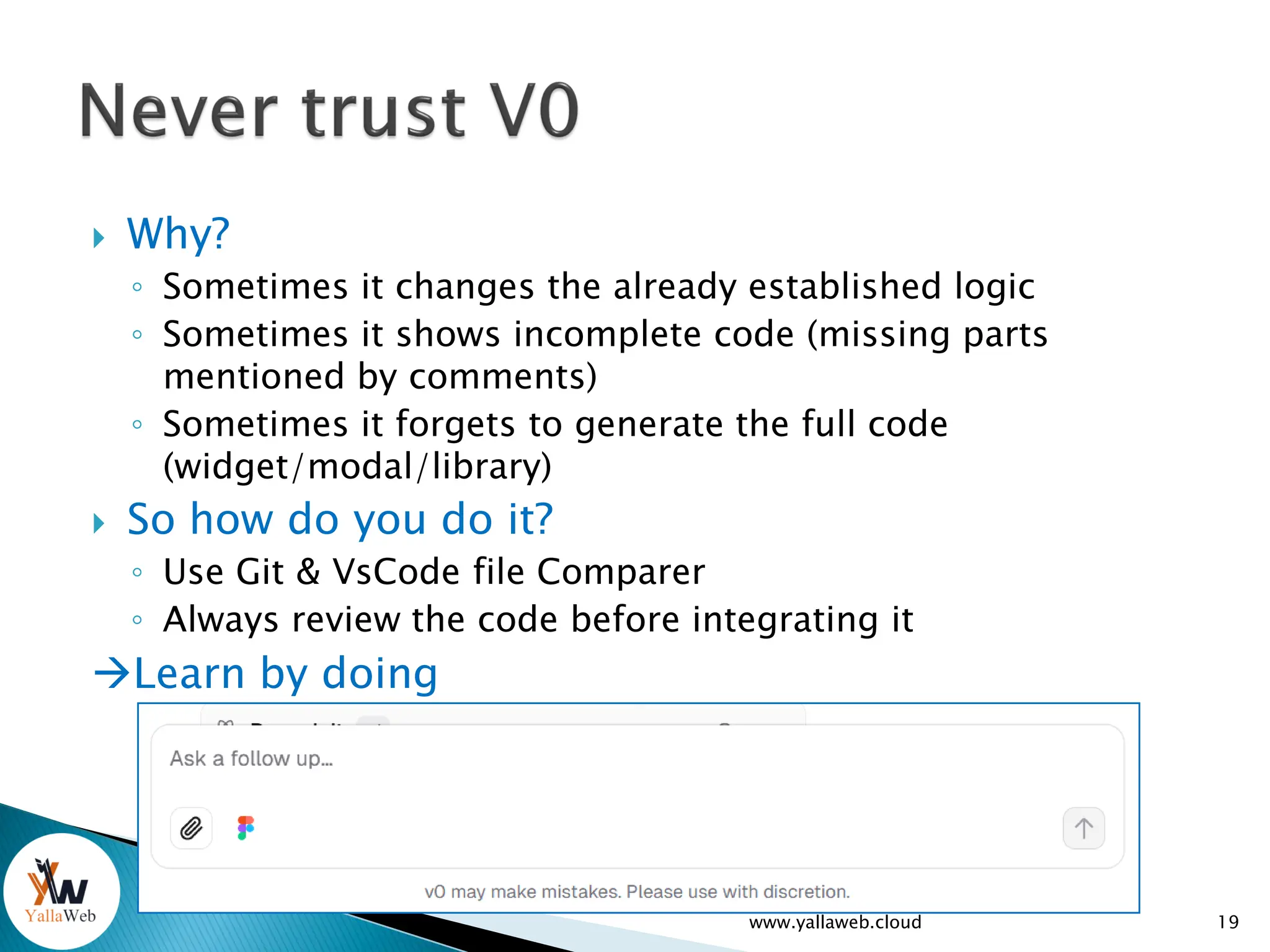  Why?
◦ Sometimes it changes the already established logic
◦ Sometimes it shows incomplete code (missing parts
mentioned by comments)
◦ Sometimes it forgets to generate the full code
(widget/modal/library)
 So how do you do it?
◦ Use Git & VsCode file Comparer
◦ Always review the code before integrating it
Learn by doing
www.yallaweb.cloud 19
 