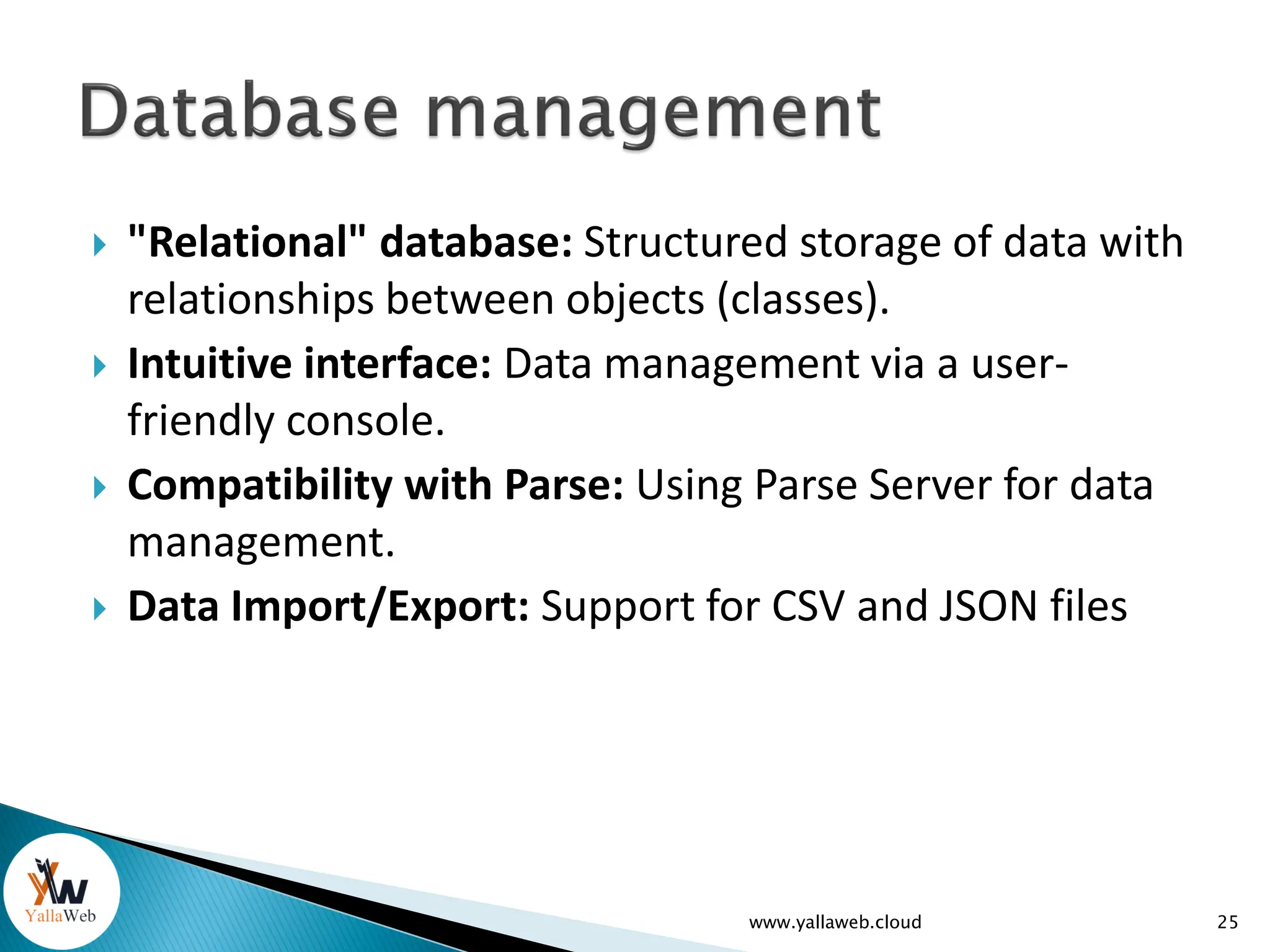  "Relational" database: Structured storage of data with
relationships between objects (classes).
 Intuitive interface: Data management via a user-
friendly console.
 Compatibility with Parse: Using Parse Server for data
management.
 Data Import/Export: Support for CSV and JSON files
www.yallaweb.cloud 25
 