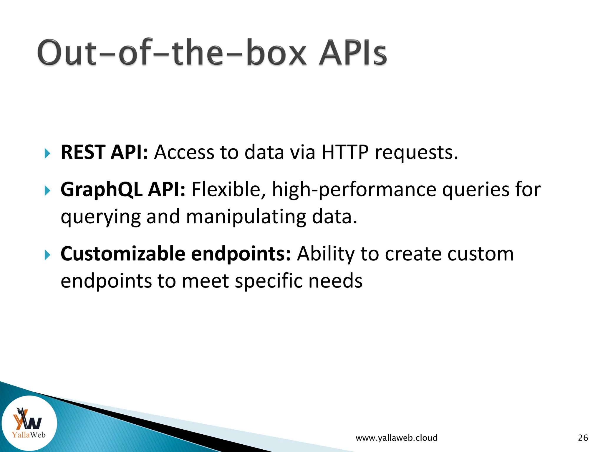  REST API: Access to data via HTTP requests.
 GraphQL API: Flexible, high-performance queries for
querying and manipulating data.
 Customizable endpoints: Ability to create custom
endpoints to meet specific needs
www.yallaweb.cloud 26
 