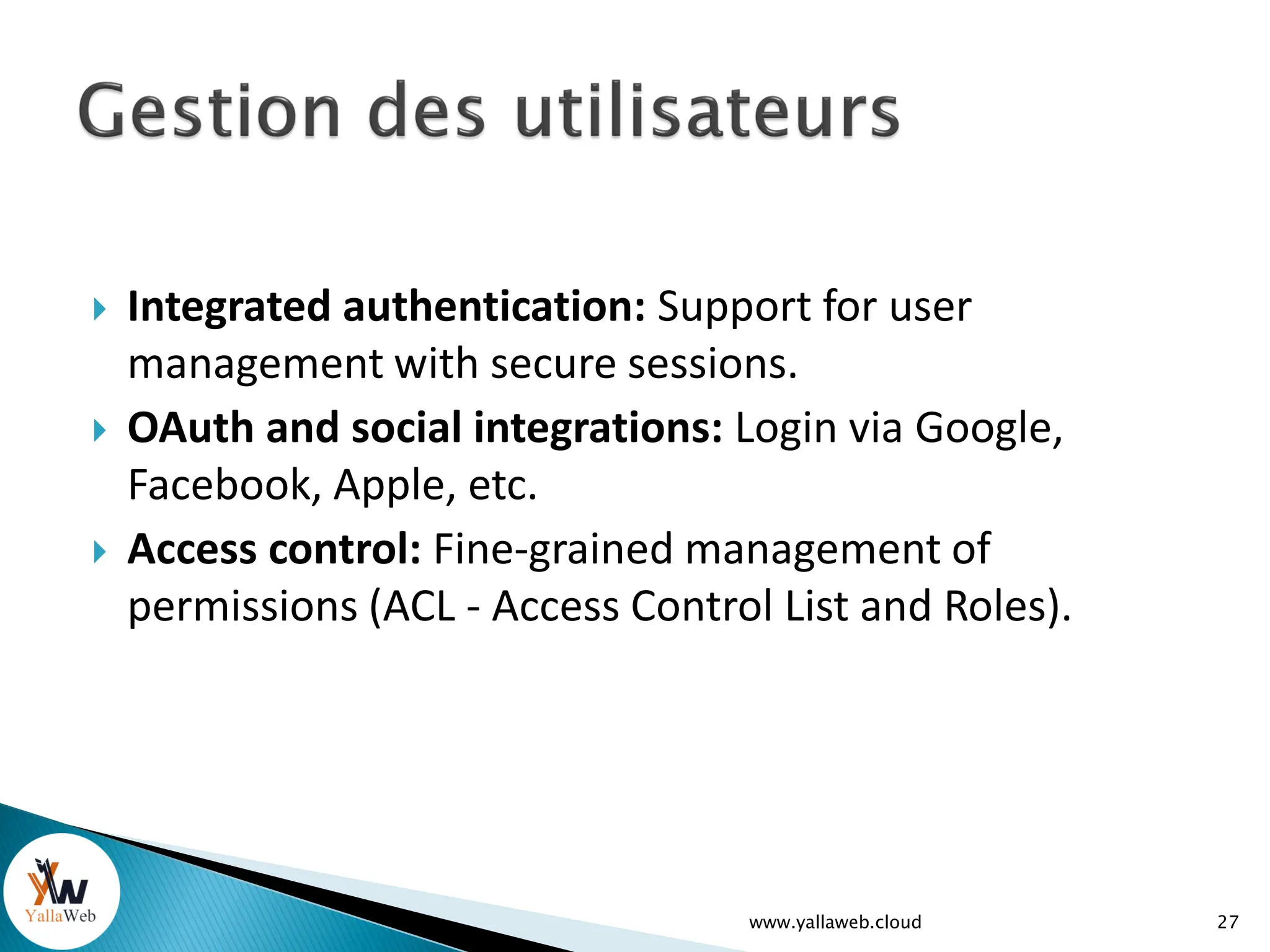  Integrated authentication: Support for user
management with secure sessions.
 OAuth and social integrations: Login via Google,
Facebook, Apple, etc.
 Access control: Fine-grained management of
permissions (ACL - Access Control List and Roles).
www.yallaweb.cloud 27
 