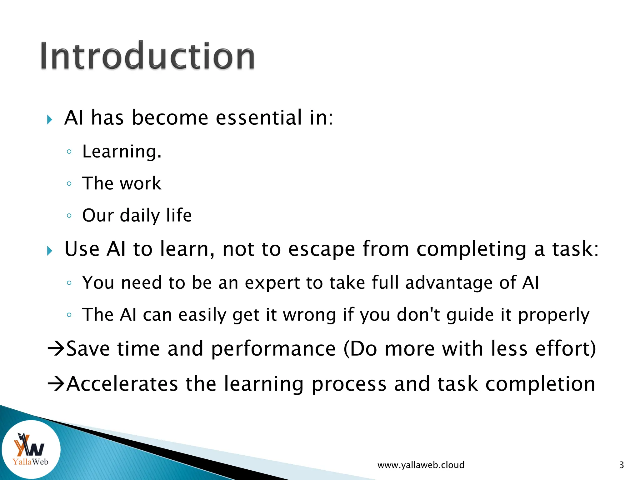  AI has become essential in:
◦ Learning.
◦ The work
◦ Our daily life
 Use AI to learn, not to escape from completing a task:
◦ You need to be an expert to take full advantage of AI
◦ The AI can easily get it wrong if you don't guide it properly
Save time and performance (Do more with less effort)
Accelerates the learning process and task completion
www.yallaweb.cloud 3
 