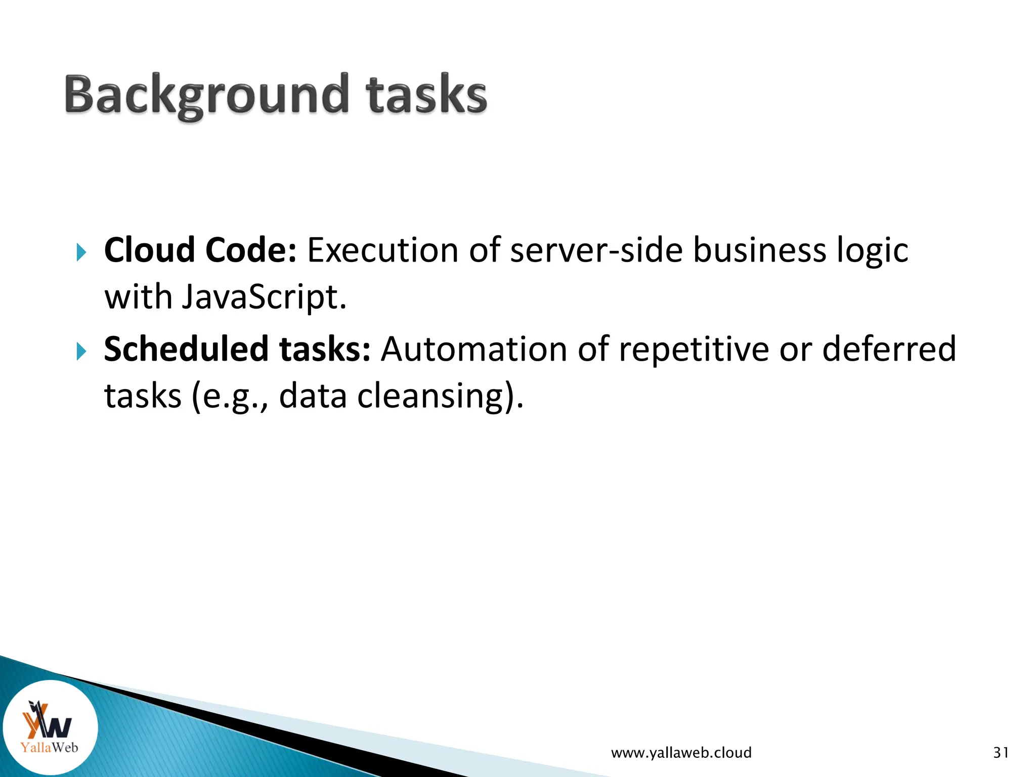  Cloud Code: Execution of server-side business logic
with JavaScript.
 Scheduled tasks: Automation of repetitive or deferred
tasks (e.g., data cleansing).
www.yallaweb.cloud 31
 