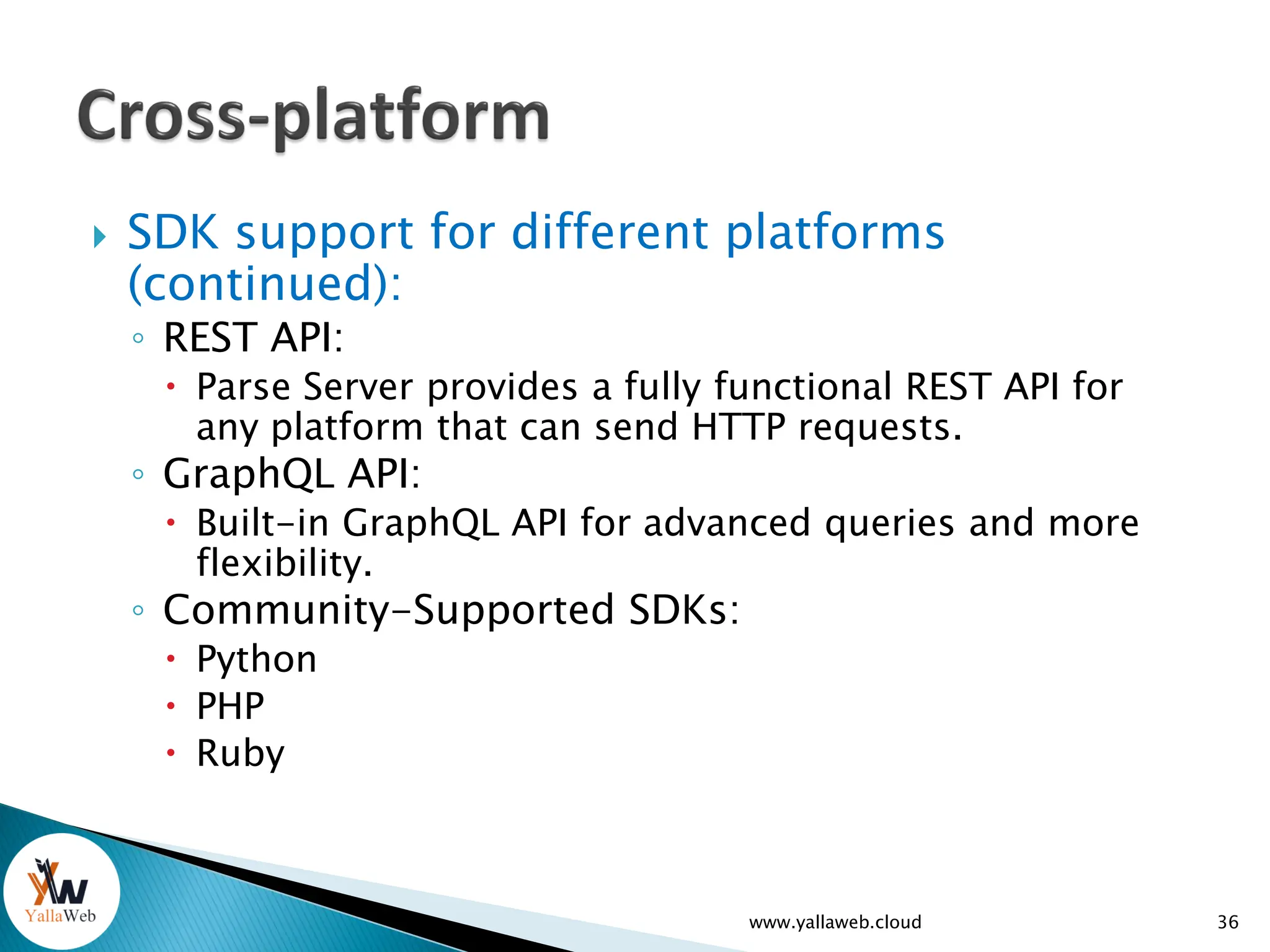  SDK support for different platforms
(continued):
◦ REST API:
 Parse Server provides a fully functional REST API for
any platform that can send HTTP requests.
◦ GraphQL API:
 Built-in GraphQL API for advanced queries and more
flexibility.
◦ Community-Supported SDKs:
 Python
 PHP
 Ruby
www.yallaweb.cloud 36
 