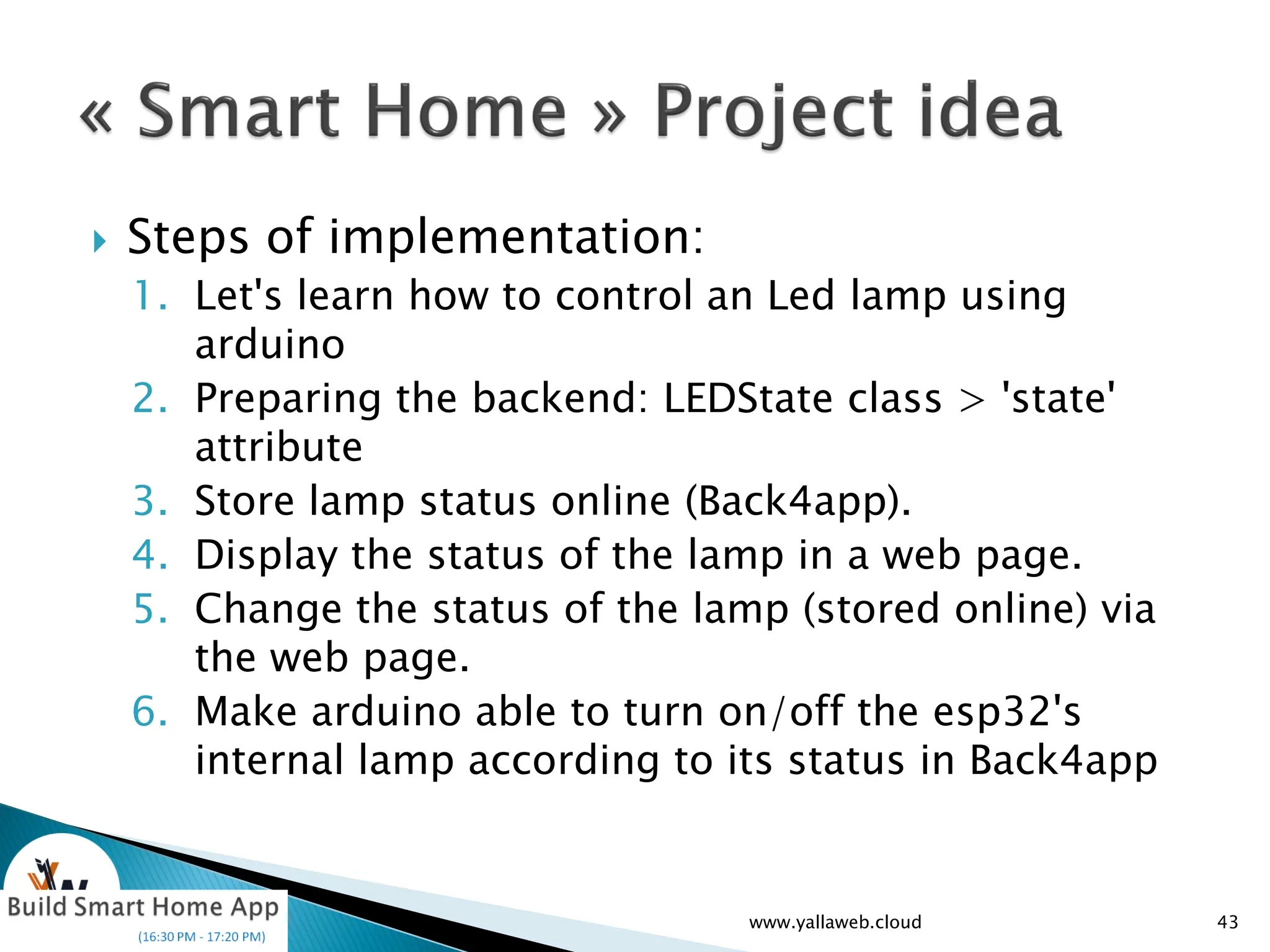  Steps of implementation:
1. Let's learn how to control an Led lamp using
arduino
2. Preparing the backend: LEDState class > 'state'
attribute
3. Store lamp status online (Back4app).
4. Display the status of the lamp in a web page.
5. Change the status of the lamp (stored online) via
the web page.
6. Make arduino able to turn on/off the esp32's
internal lamp according to its status in Back4app
43
www.yallaweb.cloud
 