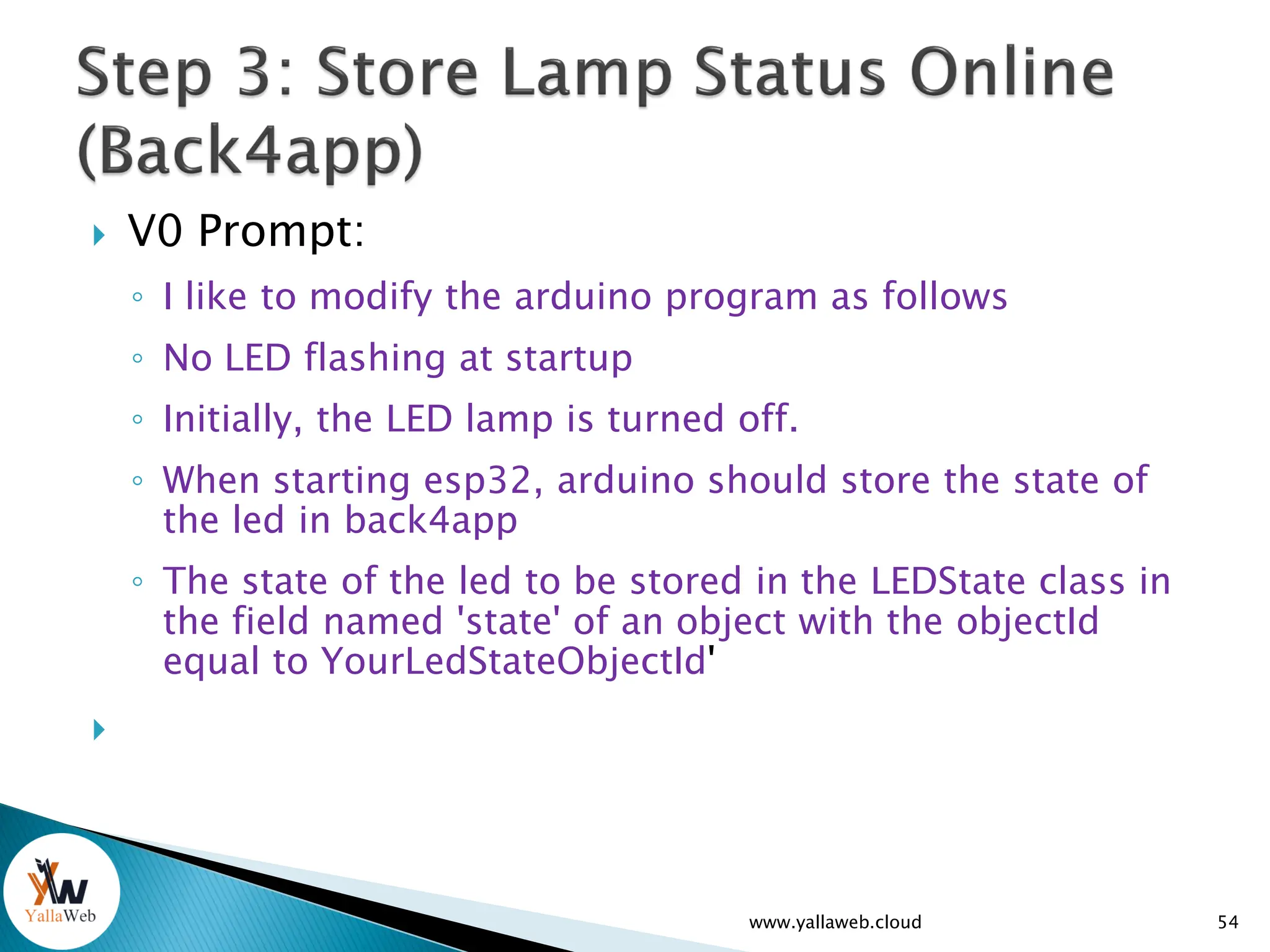  V0 Prompt:
◦ I like to modify the arduino program as follows
◦ No LED flashing at startup
◦ Initially, the LED lamp is turned off.
◦ When starting esp32, arduino should store the state of
the led in back4app
◦ The state of the led to be stored in the LEDState class in
the field named 'state' of an object with the objectId
equal to YourLedStateObjectId'

54
www.yallaweb.cloud
 