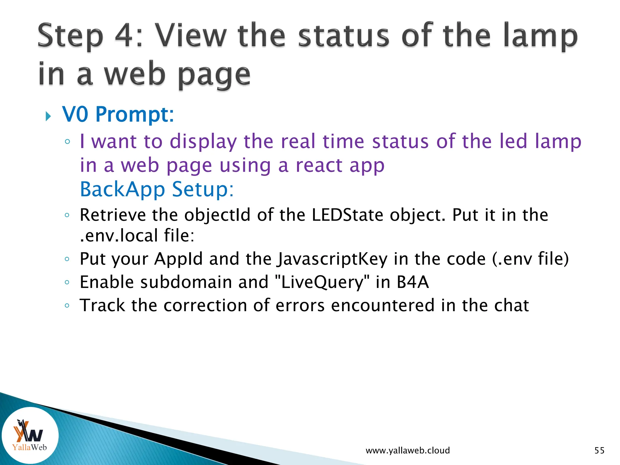  V0 Prompt:
◦ I want to display the real time status of the led lamp
in a web page using a react app
BackApp Setup:
◦ Retrieve the objectId of the LEDState object. Put it in the
.env.local file:
◦ Put your AppId and the JavascriptKey in the code (.env file)
◦ Enable subdomain and "LiveQuery" in B4A
◦ Track the correction of errors encountered in the chat
www.yallaweb.cloud 55
 