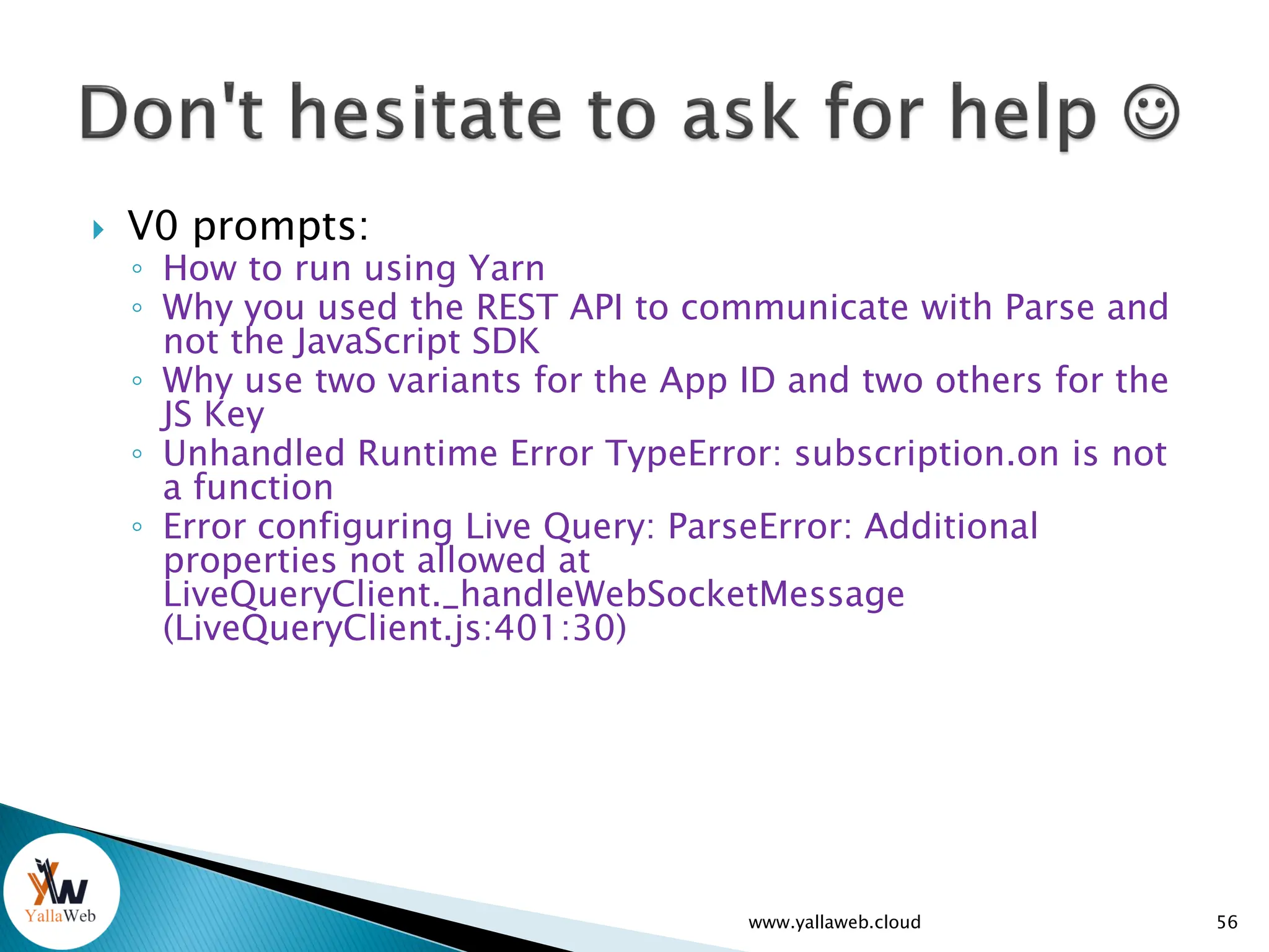  V0 prompts:
◦ How to run using Yarn
◦ Why you used the REST API to communicate with Parse and
not the JavaScript SDK
◦ Why use two variants for the App ID and two others for the
JS Key
◦ Unhandled Runtime Error TypeError: subscription.on is not
a function
◦ Error configuring Live Query: ParseError: Additional
properties not allowed at
LiveQueryClient._handleWebSocketMessage
(LiveQueryClient.js:401:30)
www.yallaweb.cloud 56
 
