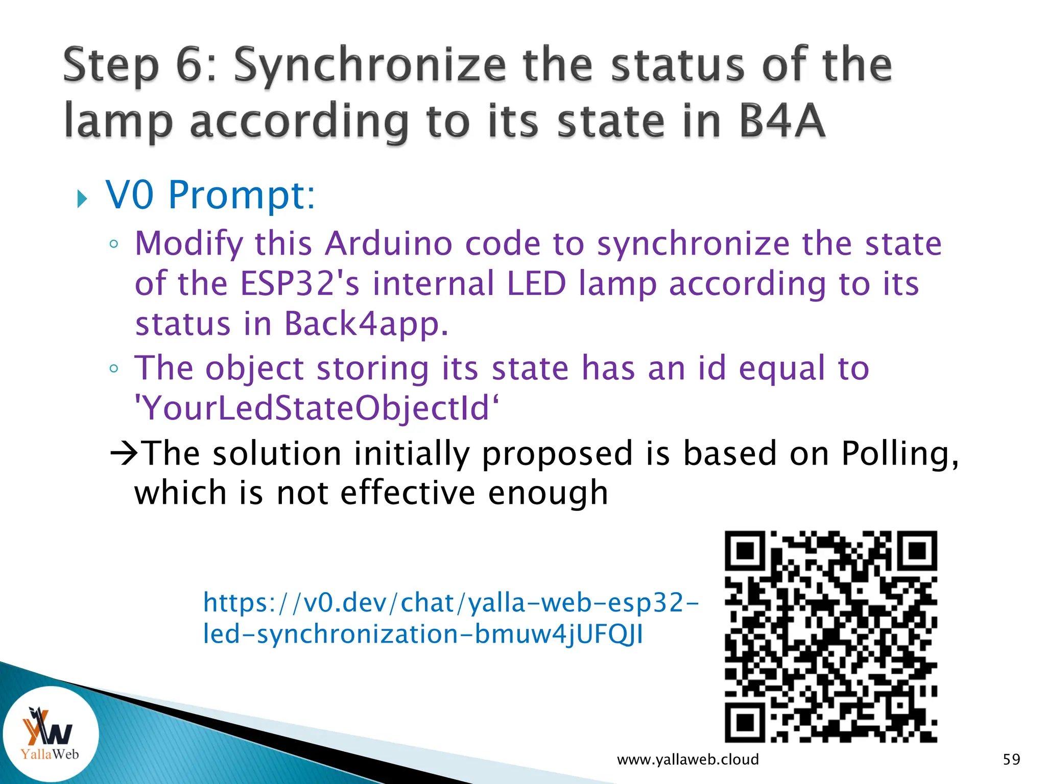  V0 Prompt:
◦ Modify this Arduino code to synchronize the state
of the ESP32's internal LED lamp according to its
status in Back4app.
◦ The object storing its state has an id equal to
'YourLedStateObjectId‘
The solution initially proposed is based on Polling,
which is not effective enough
www.yallaweb.cloud 59
https://v0.dev/chat/yalla-web-esp32-
led-synchronization-bmuw4jUFQJI
 