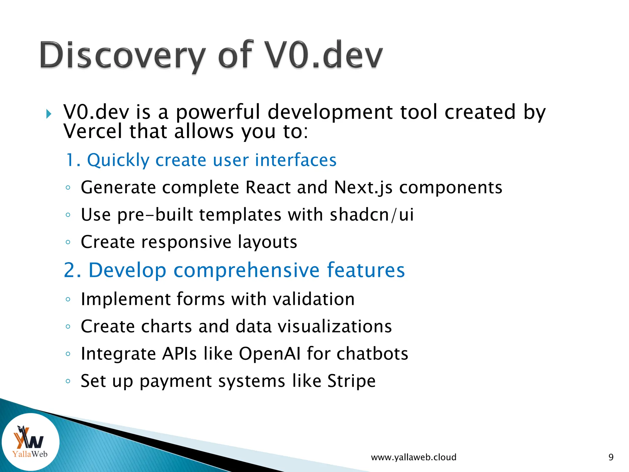  V0.dev is a powerful development tool created by
Vercel that allows you to:
1. Quickly create user interfaces
◦ Generate complete React and Next.js components
◦ Use pre-built templates with shadcn/ui
◦ Create responsive layouts
2. Develop comprehensive features
◦ Implement forms with validation
◦ Create charts and data visualizations
◦ Integrate APIs like OpenAI for chatbots
◦ Set up payment systems like Stripe
9
www.yallaweb.cloud
 