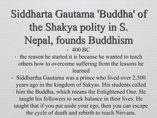 Siddharta Gautama 'Buddha' of
the Shakya polity in S.
Nepal, founds Buddhism
• 400 BC
• the reason he started it is because he wanted to teach
others how to overcome suffering from the lessons he
learned
• Siddhartha Gautama was a prince who lived over 2,500
years ago in the kingdom of Sakyas. His students called
him the Buddha, which means the Enlightened One. He
taught his followers to seek balance in their lives. He
taught that if you put aside your ego, then you can escape
the cycle of death and rebirth to reach Nirvana.
 