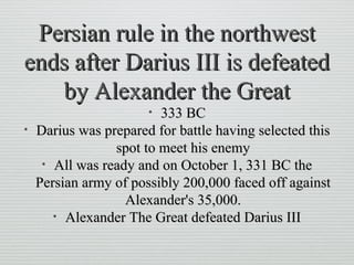 Persian rule in the northwestPersian rule in the northwest
ends after Darius III is defeatedends after Darius III is defeated
by Alexander the Greatby Alexander the Great
• 333 BC333 BC
• Darius was prepared for battle having selected thisDarius was prepared for battle having selected this
spot to meet his enemyspot to meet his enemy
• All was ready and on October 1, 331 BC theAll was ready and on October 1, 331 BC the
Persian army of possibly 200,000 faced off againstPersian army of possibly 200,000 faced off against
Alexander's 35,000.Alexander's 35,000.
• Alexander The Great defeated Darius IIIAlexander The Great defeated Darius III
 