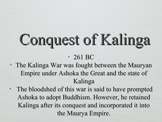 Conquest of KalingaConquest of Kalinga
• 261 BC261 BC
• The Kalinga War was fought between the MauryanThe Kalinga War was fought between the Mauryan
Empire under Ashoka the Great and the state ofEmpire under Ashoka the Great and the state of
KalingaKalinga
• The bloodshed of this war is said to have promptedThe bloodshed of this war is said to have prompted
Ashoka to adopt Buddhism. However, he retainedAshoka to adopt Buddhism. However, he retained
Kalinga after its conquest and incorporated it intoKalinga after its conquest and incorporated it into
the Maurya Empire.the Maurya Empire.
 