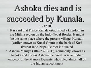 Ashoka dies and isAshoka dies and is
succeeded by Kunala.succeeded by Kunala.
• 232 BC232 BC
• It is said that Prince Kunala established a kingdom inIt is said that Prince Kunala established a kingdom in
the Mithila region on the Indo-Nepal Border. It mightthe Mithila region on the Indo-Nepal Border. It might
be the same place where the present village, Kunaulibe the same place where the present village, Kunauli
(earlier known as Kunal Gram) at the bank of Kosi(earlier known as Kunal Gram) at the bank of Kosi
river at Indo-Nepal Border is situatedriver at Indo-Nepal Border is situated
• Ashoka Maurya (304–232 BCE), commonly known asAshoka Maurya (304–232 BCE), commonly known as
Ashoka and also as Ashoka the Great, was an IndianAshoka and also as Ashoka the Great, was an Indian
emperor of the Maurya Dynasty who ruled almost all ofemperor of the Maurya Dynasty who ruled almost all of
the Indian subcontinentthe Indian subcontinent
 