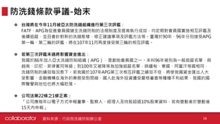 ❖ 台灣將在今年11月被亞太防洗錢組織進行第三次評鑑：
FATF、APG為促進會員國健全洗錢防制的法規制度及提高執行成效，均定期對會員國實施相互評鑑及
後續追蹤，並且會針對新的洗錢態樣，修正建議事項及評鑑方法等。臺灣於90年、96年分別接受APG
第一輪、第二輪的評鑑，將在107年11月再度接受第三輪的相互評鑑。
❖ 若第三次評鑑未過將影響資金進出：
我國於86年加入亞太洗錢防制組織（APG），是創始會員國之一。未料96年被列為一般追蹤名單，與
越南、印尼、菲律賓同等級；到100年又被降等為加強追蹤名單，與緬甸、寮國、阿富汗等國相同，
洗錢防制的績效每況愈下。若我國於107年APG第三次相互評鑑之績效不佳，將使我國資金匯出入大
受影響、金融機構在海外的業務受到限縮、國人赴海外投資遭受嚴格審查等種種不利結果，我國的國
際聲譽與地位也將大幅貶落。
❖ 公司法第22條之1修正案：
「公司應每年以電子方式申報董事、監察人、經理人及持股超過10%股東資料，若有變動者於變動後
15天內申報」
防洗錢條款爭議-始末
資料來源：行政院洗錢防制辦公室 16
 