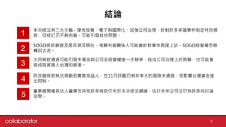 結論
本次修法有三大主軸 - 彈性放寬、電子與國際化、加強公司治理，針對許多爭議事件制定特別條
款，但修訂仍不夠完善，可能引發其他問題。1
2
3
4
2
SOGO條款雖提及是否溯及既往，相關利害關係人可能會針對事件再度上訴，SOGO經營權恐移
轉回太流。
大同條款通過可能引發市場派與公司派經營權進一步競爭，造成公司治理上的困難，也可能會
造成陸資進入台灣的管道。
防洗錢條款無法規範到實質受益人，在11月評鑑仍有非常大的風險未通過，恐影響台灣資金進
出限制。
5
董事查閱權與法人董事及其他許多條款仍未於本次修法通過，估計未來公司法仍有許多待討論
空間。
 