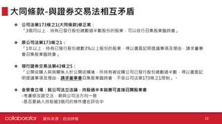 ❖ 公司法第173條之1(大同條款)修正案：
「3個月以上，持有已發行股份總數過半數股份的股東，可以自行召集股東臨時會」
❖ 原公司法第173條之1：
「1年以上，持有已發行股份總數3%以上股份的股東，得以書面記明提議事項及理由，請求董事
會召集股東臨時會」
❖ 現行證券交易法第43條之5：
「公開收購人與其關係人於公開收購後，所持有被收購公司已發行股份總數過半數，得以書面記
明提議事項及理由，請求董事會召集股東臨時會，不受公司法第173條之1限制」。
❖ 金管會立場：就公司法立法論，持股過半本就應可直接召開股東會
-考慮修改證交法，朝與公司法方向一致
-是否要納入持股逾3個月的條件還在評估中
大同條款-與證券交易法相互矛盾
資料來源：自由時報 22
 