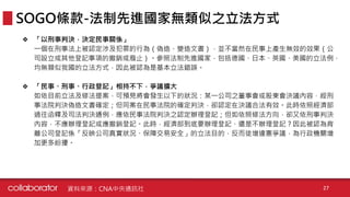❖ 「以刑事判決，決定民事關係」
一個在刑事法上被認定涉及犯罪的行為（偽造、變造文書），並不當然在民事上產生無效的效果（公
司設立或其他登記事項的撤銷或廢止）。參照法制先進國家，包括德國、日本、英國、美國的立法例，
均無類似我國的立法方式，因此被認為是基本立法錯誤。
❖ 「民事、刑事、行政登記」相持不下，爭議擴大
如依目前立法及修法提案，可預見將會發生以下的狀況：某一公司之董事會或股東會決議內容，經刑
事法院判決偽造文書確定；但同案在民事法院的確定判決，卻認定在決議合法有效。此時依照經濟部
過往函釋及司法判決通例，應依民事法院判決之認定辦理登記；但如依照修法方向，卻又依刑事判決
內容，不應辦理登記或應撤銷登記。此時，經濟部到底要辦理登記、還是不辦理登記？因此被認為背
離公司登記係「反映公司真實狀況、保障交易安全」的立法目的，反而徒增違憲爭議，為行政機關增
加更多紛擾。
SOGO條款-法制先進國家無類似之立法方式
資料來源：CNA中央通訊社 27
 