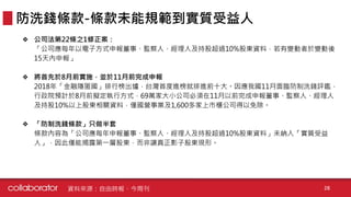❖ 公司法第22條之1修正案：
「公司應每年以電子方式申報董事、監察人、經理人及持股超過10%股東資料，若有變動者於變動後
15天內申報」
❖ 將首先於8月前實施，並於11月前完成申報
2018年「金融隱匿國」排行榜出爐，台灣首度進榜就排進前十大。因應我國11月面臨防制洗錢評鑑，
行政院預計於8月前擬定執行方式，69萬家大小公司必須在11月以前完成申報董事、監察人、經理人
及持股10%以上股東相關資料，僅國營事業及1,600多家上市櫃公司得以免除。
❖ 「防制洗錢條款」只做半套
條款內容為「公司應每年申報董事、監察人、經理人及持股超過10%股東資料」未納入「實質受益
人」，因此僅能揭露第一層股東，而非讓真正影子股東現形。
防洗錢條款-條款未能規範到實質受益人
資料來源：自由時報、今周刊 28
 