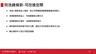 ❖ 未納入實質受益人概念，使公司得藉股權調整隱匿最終控制人
❖ 須規範實質受益人、申報範圍與公開方式
❖ 宜規範資訊正確性，並課罰則確保執行
❖ 資料僅供防制洗錢不對外公開，違反公司法保障交易安全之旨
❖ 難以確保中小型公司是否遵循
防洗錢條款-可改進空間
資料來源：中時電子報 30
 