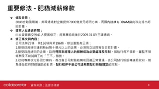 ❖ 修改背景：
2008金融風暴後，美國通過對企業提供7000億美元紓困方案，而國內陸續有DRAM廠向政府提出紓
困計畫。
❖ 提案人&通過時間：
由立委黃義交等41人提案修正，經黨團協商後於2009.01.09 三讀通過。
❖ 修正條文與內容：
公司法第29條、第156條與第196條，修法重點有三項：
1.接受政府紓困達到新台幣十億元以上的企業，必須到立法院報告自救計畫。
2.接受政府紓困的企業，政府得限制經理人的報酬或為必要處理及限制。如執行長不領薪、董監不領
報酬及不裁減員工的「三不」措施。
3.政府專案核定紓困方案時，為改善公司財務結構或回復正常營運，該公司發行新股轉讓給政府，做
為接受政府財務協助的對價，發行程序不受公司法有關發行新股規定的限制。
重要修法 - 肥貓減薪條款
資料來源：法源法律網 8
 