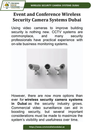 WIRELESS SECURITY CAMERA SYSTEMS DUBAI
https://www.cctvinstallationdubai.ae
Event and Conference Wireless
Security Camera Systems Dubai
Using video cameras to improve building
security is nothing new. CCTV systems are
commonplace, and many security
professionals have practical experience with
on-site business monitoring systems.
However, there are now more options than
ever for wireless security camera systems
in Dubai as the security industry grows.
Commercial video surveillance can aid in
boosting security, but several important
considerations must be made to maximize the
system’s visibility and usefulness over time.
 