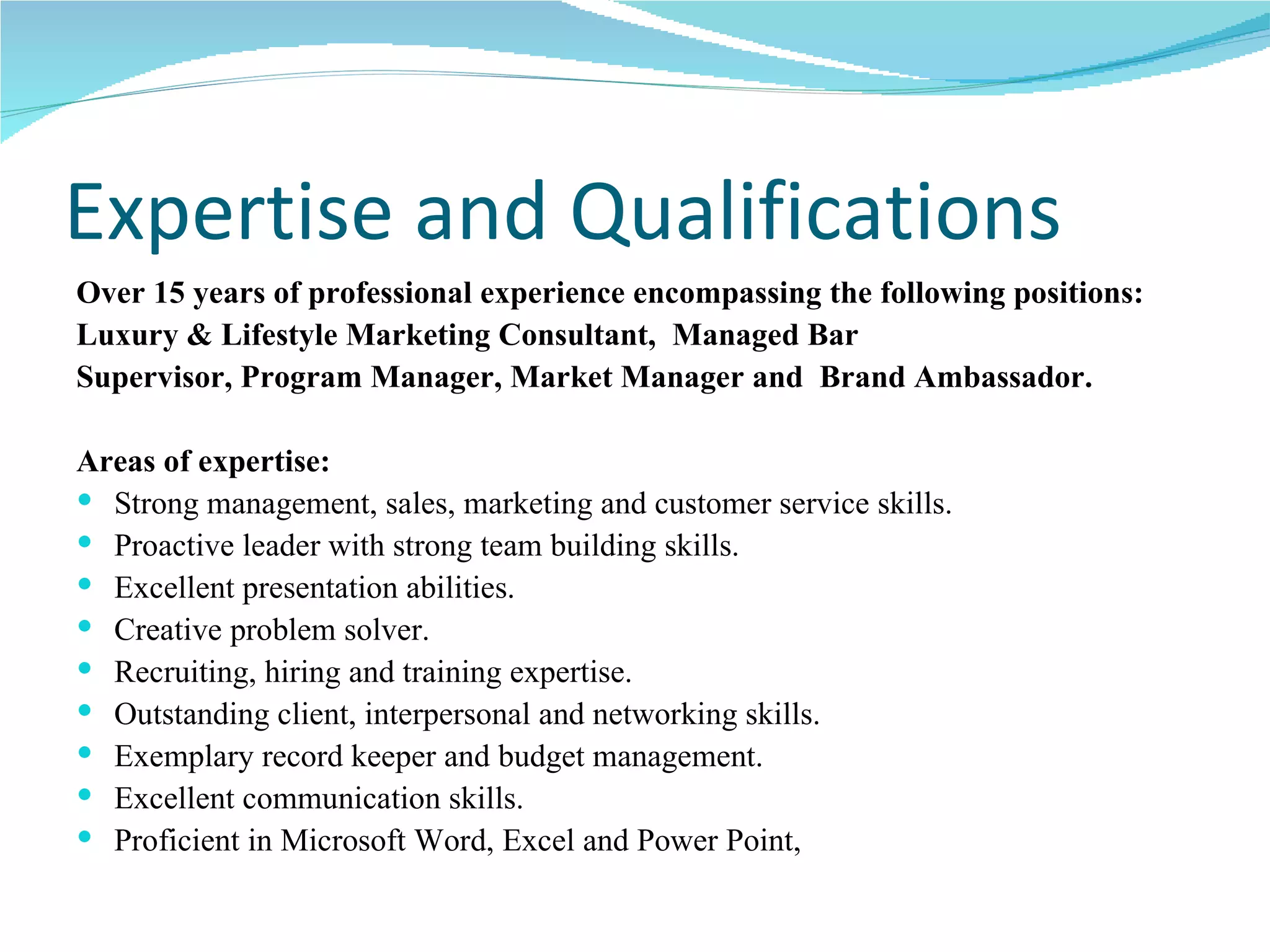 Expertise and Qualifications Over 15 years of professional experience encompassing the following positions: Luxury & Lifestyle Marketing Consultant,  Managed Bar  Supervisor, Program Manager, Market Manager and  Brand Ambassador. Areas of expertise: Strong management, sales, marketing and customer service skills. Proactive leader with strong team building skills. Excellent presentation abilities. Creative problem solver. Recruiting, hiring and training expertise. Outstanding client, interpersonal and networking skills. Exemplary record keeper and budget management. Excellent communication skills. Proficient in Microsoft Word, Excel and Power Point,  