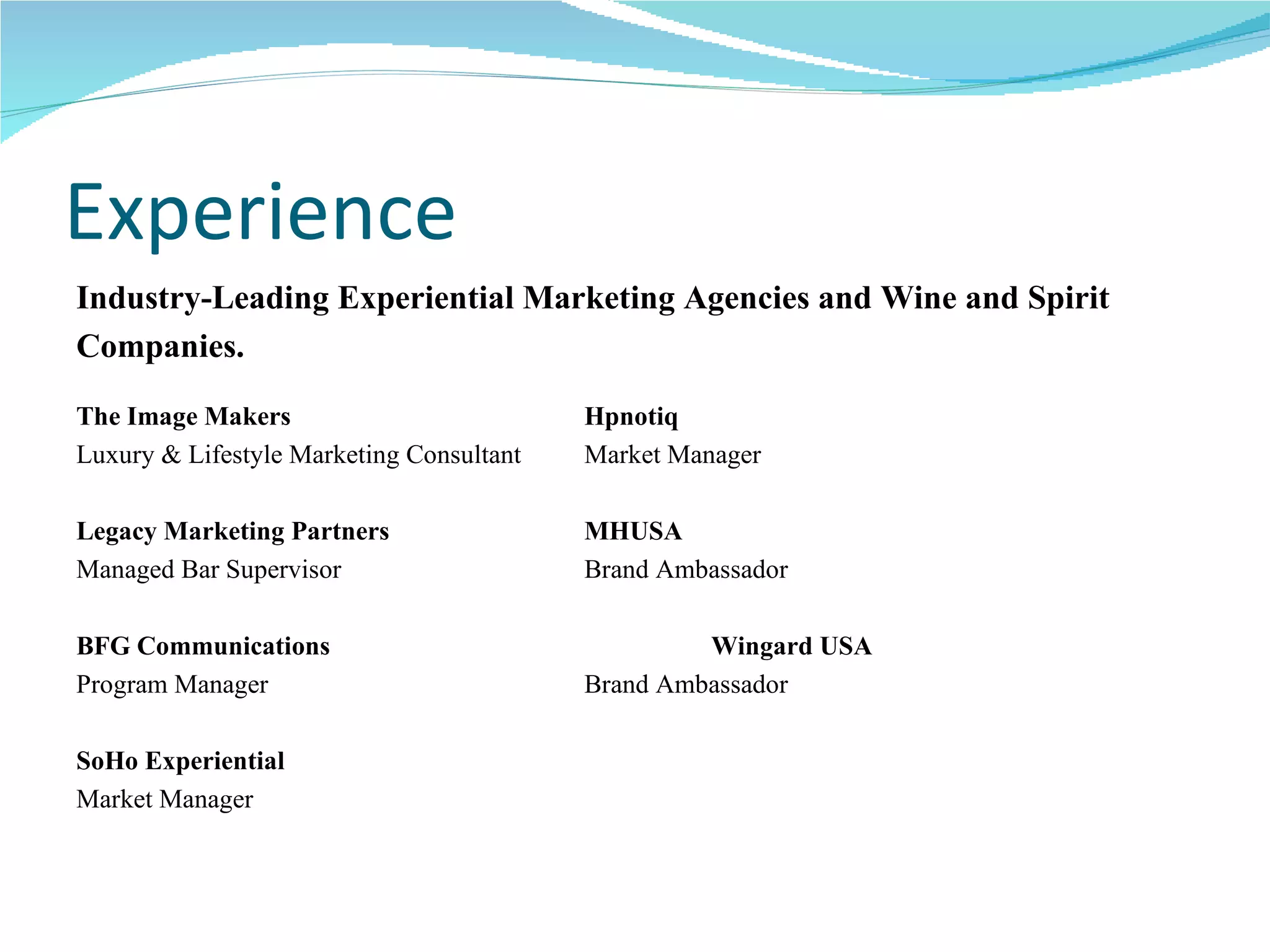 Experience Industry-Leading Experiential Marketing Agencies and Wine and Spirit  Companies. The Image Makers Hpnotiq Luxury & Lifestyle Marketing Consultant Market Manager Legacy Marketing Partners MHUSA Managed Bar Supervisor Brand Ambassador BFG Communications Wingard USA Program Manager Brand Ambassador SoHo Experiential Market Manager 