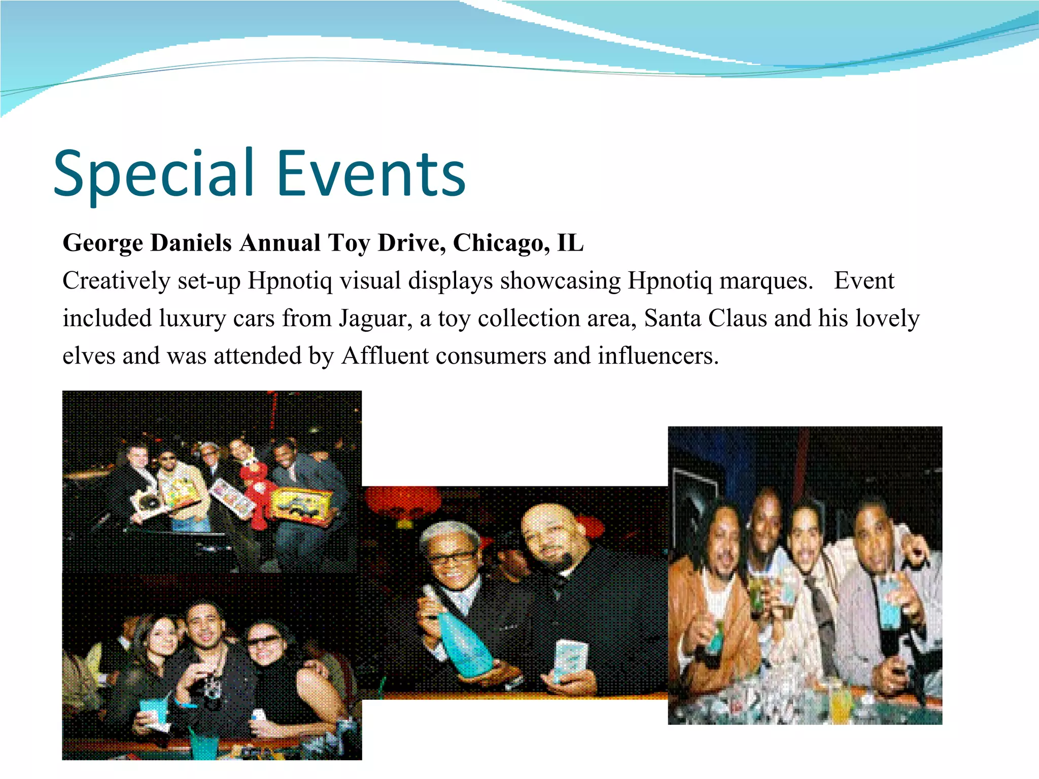 Special Events George Daniels Annual Toy Drive, Chicago, IL Creatively set-up Hpnotiq visual displays showcasing Hpnotiq marques.  Event  included luxury cars from Jaguar, a toy collection area, Santa Claus and his lovely  elves and was attended by Affluent consumers and influencers. 