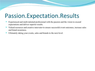 Passion.Expectation.Results Experienced and multi-talented professional with the passion and the vision to exceed expectations and deliver superior results. Valued resources and creative innovator to ensure successful event outcomes, increase sales and brand awareness. Ultimately taking your events, sales and brands to the next level. 