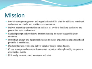 Mission Provide strong management and organizational skills with the ability to multi-task and ensure successful and positive event outcomes.  Deliver exemplary communication skills at all levels to facilitate a cohesive and productive team environment. Execute prompt and productive problem solving  to ensure successful event outcomes. Instill high-energy and heightened passion to ensure expectations are attained and potential is maximized. Produce flawless events and deliver superior results within budget. Create a unique and memorable consumer experience through quality on-premise experiential events. Ultimately increase brand awareness and sales. 