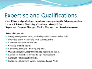 Expertise and Qualifications Over 15 years of professional experience encompassing the following positions: Luxury & Lifestyle Marketing Consultant,  Managed Bar  Supervisor, Program Manager, Market Manager and  Brand Ambassador. Areas of expertise: Strong management, sales, marketing and customer service skills. Proactive leader with strong team building skills. Excellent presentation abilities. Creative problem solver. Recruiting, hiring and training expertise. Outstanding client, interpersonal and networking skills. Exemplary record keeper and budget management. Excellent communication skills. Proficient in Microsoft Word, Excel and Power Point,  