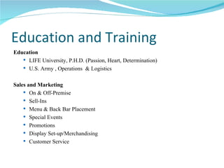 Education and Training Education LIFE University, P.H.D. (Passion, Heart, Determination) U.S. Army , Operations  & Logistics Sales and Marketing On & Off-Premise Sell-Ins Menu & Back Bar Placement Special Events Promotions Display Set-up/Merchandising Customer Service 
