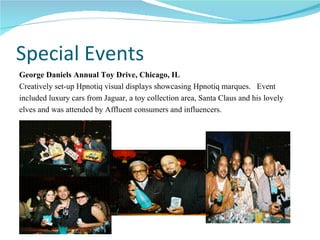 Special Events George Daniels Annual Toy Drive, Chicago, IL Creatively set-up Hpnotiq visual displays showcasing Hpnotiq marques.  Event  included luxury cars from Jaguar, a toy collection area, Santa Claus and his lovely  elves and was attended by Affluent consumers and influencers. 