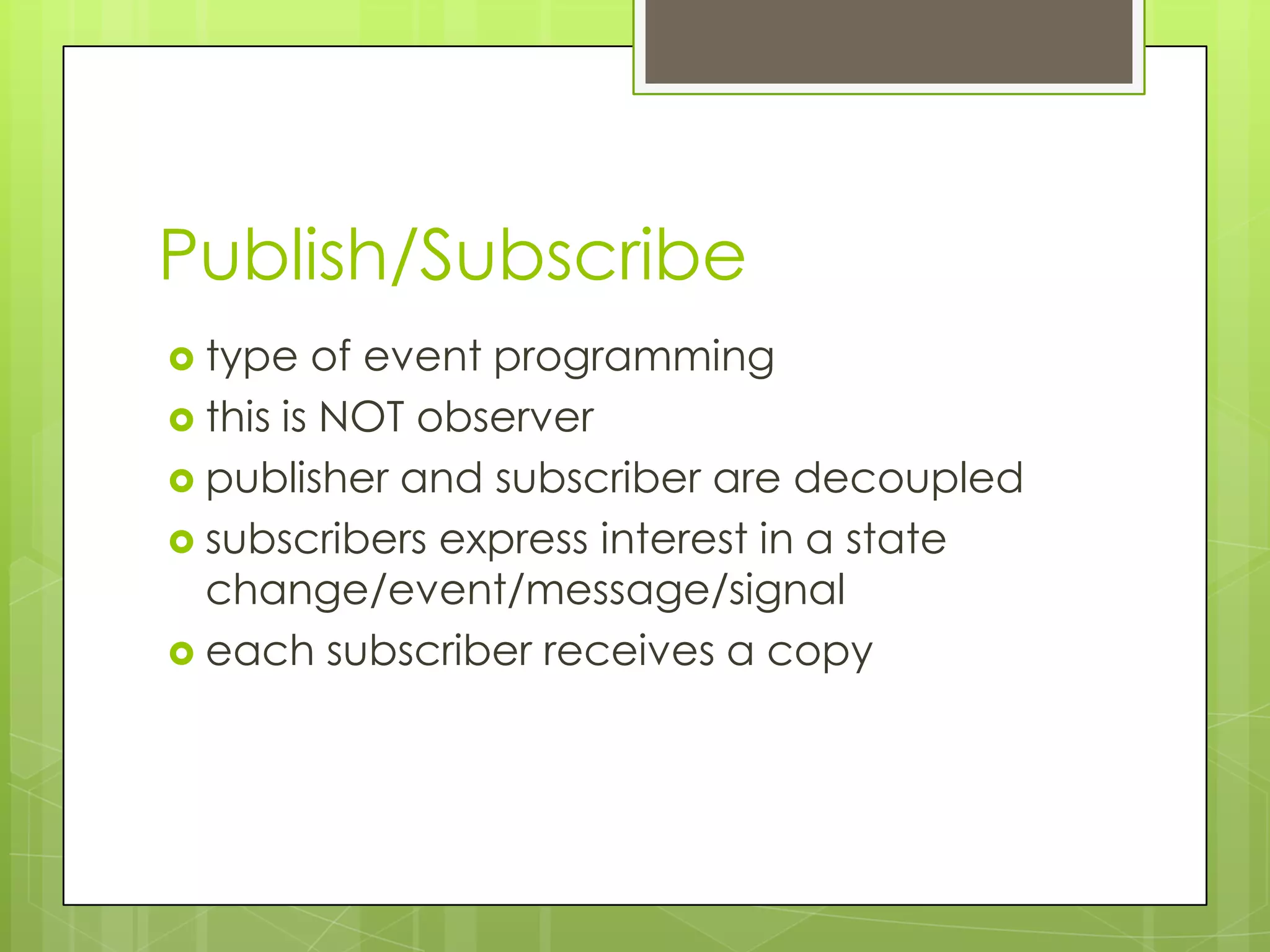 Publish/Subscribe
 type   of event programming
 this is NOT observer
 publisher and subscriber are decoupled
 subscribers express interest in a state
  change/event/message/signal
 each subscriber receives a copy
 