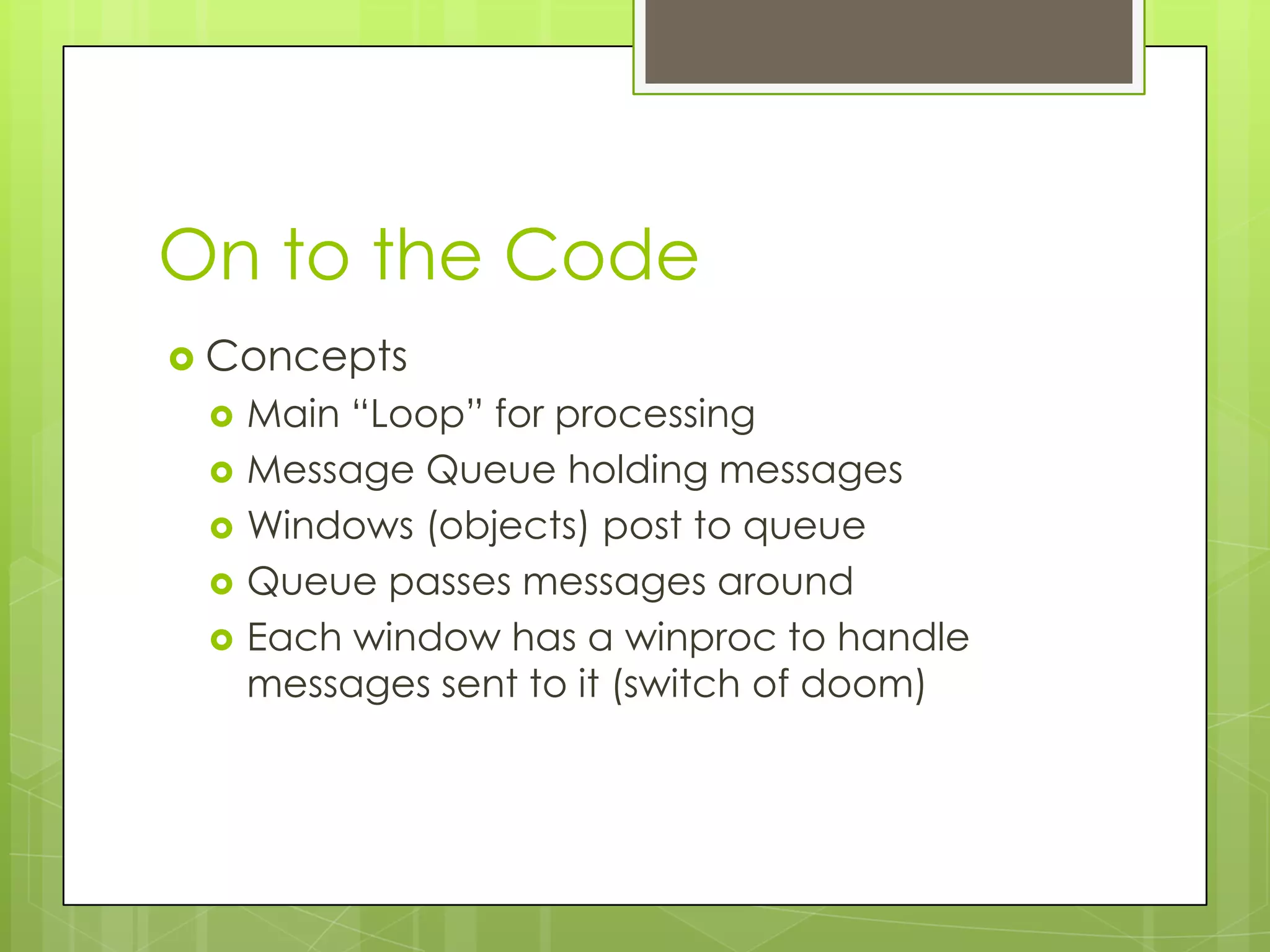 On to the Code
 Concepts
    Main “Loop” for processing
    Message Queue holding messages
    Windows (objects) post to queue
    Queue passes messages around
    Each window has a winproc to handle
     messages sent to it (switch of doom)
 