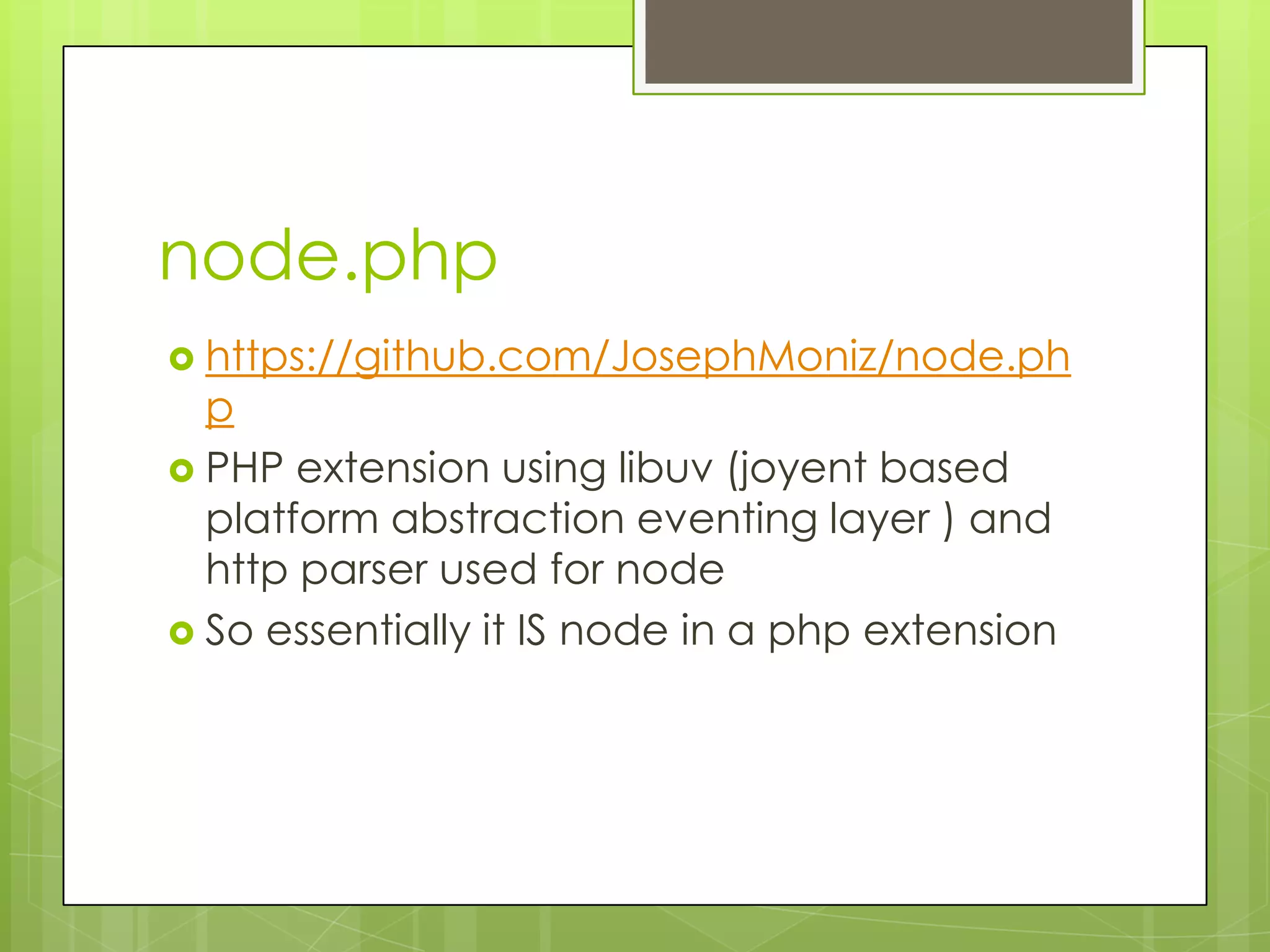 node.php
 https://github.com/JosephMoniz/node.ph
  p
 PHP extension using libuv (joyent based
  platform abstraction eventing layer ) and
  http parser used for node
 So essentially it IS node in a php extension
 