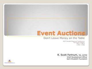 Event Auctions
 Don’t Leave Money on the Table
               AHP Canada Regional Conference
                             Fairmont Calgary
                                  May 1, 2012
                                  1:45 – 3:00




           R. Scott Fortnum,        MA, ACFRE
                    Chief Development Officer
                    Saint Elizabeth Foundation
 
