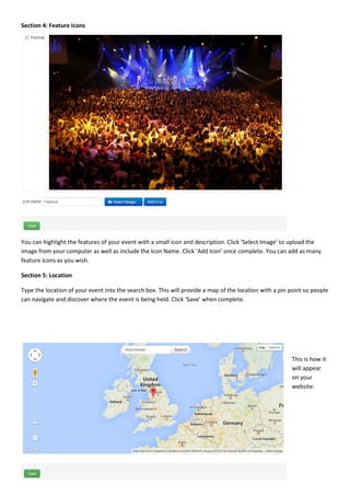 Page | 10
Section 4: Feature Icons
You can highlight the features of your event with a small icon and description. Click ‘Select Image’ to upload the
image from your computer as well as include the Icon Name. Click ‘Add Icon’ once complete. You can add as many
feature icons as you wish.
Section 5: Location
Type the location of your event into the search box. This will provide a map of the location with a pin point so people
can navigate and discover where the event is being held. Click ‘Save’ when complete.
This is how it
will appear
on your
website:
 