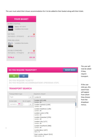 Page | 13
The user must select their chosen accommodation for it to be added to their basket along with their ticket.
The user will
now be asked
if they
require
transport.
If the user
click yes, this
search box
will appear
from which
they choose
from the
dropdown
menus.
 
