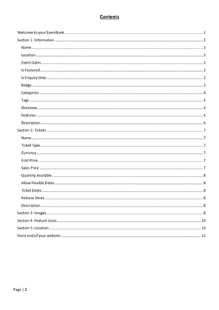 Page | 2
Contents
Welcome to your EventBank ........................................................................................................................................3
Section 1: Information ..................................................................................................................................................3
Name.........................................................................................................................................................................3
Location.....................................................................................................................................................................3
Event Dates ...............................................................................................................................................................3
Is Featured ................................................................................................................................................................3
Is Enquiry Only ..........................................................................................................................................................3
Badge ........................................................................................................................................................................3
Categories .................................................................................................................................................................4
Tags ...........................................................................................................................................................................4
Overview ...................................................................................................................................................................4
Features ....................................................................................................................................................................4
Description................................................................................................................................................................4
Section 2: Tickets ..........................................................................................................................................................7
Name.........................................................................................................................................................................7
Ticket Type................................................................................................................................................................7
Currency....................................................................................................................................................................7
Cost Price ..................................................................................................................................................................7
Sales Price .................................................................................................................................................................7
Quantity Available.....................................................................................................................................................8
Allow Flexible Dates..................................................................................................................................................8
Ticket Dates...............................................................................................................................................................8
Release Dates............................................................................................................................................................8
Description................................................................................................................................................................8
Section 3: Images..........................................................................................................................................................8
Section 4: Feature Icons..............................................................................................................................................10
Section 5: Location......................................................................................................................................................10
Front end of your website...........................................................................................................................................11
 