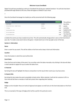 Page | 3
Welcome to your EventBank
Digital Trip will have provided you with your Eventbank link during your website handover. You will also have been
provided with login details to this area, these will appear as follows in your email:
?
Once the Eventbank homepage has loaded you will be presented with the following page:
This will be a
list of the
events
currently
loaded to the
Eventbank.
You have the
ability to edit
or delete the events you have created at any time. This will automatically change what is seen on the Front End of
your site. To create a new event click on the green + Create Event icon in the top right corner of the box.
Section 1: Information
Name
Enter a name for you event. This will be visible on the front end so keep it short and informative.
Location
Enter the location in which the event will be held.
Event Dates
Enter the from and to dates of the event. You can either enter the dates manually or by clicking in the box will allow
a small calendar to appear for you to select the dates from.
Is Featured
By ticking this box will highlight the feature and position it at the top of other events you may have active.
Is Enquiry Only
By ticking this box makes the event unavailable to book online. When selected, it will ask the customer to fill in a
form that will tell them a member of staff will contact them regarding their booking.
Badge
Badges can be included- these are marks of approval and appear as small icons on the Event description on the front
end.
This is an example of the type of badge which will be used for this particular event:
 