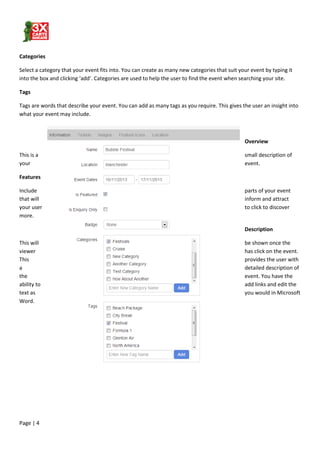 Page | 4
Categories
Select a category that your event fits into. You can create as many new categories that suit your event by typing it
into the box and clicking ‘add’. Categories are used to help the user to find the event when searching your site.
Tags
Tags are words that describe your event. You can add as many tags as you require. This gives the user an insight into
what your event may include.
Overview
This is a small description of
your event.
Features
Include parts of your event
that will inform and attract
your user to click to discover
more.
Description
This will be shown once the
viewer has click on the event.
This provides the user with
a detailed description of
the event. You have the
ability to add links and edit the
text as you would in Microsoft
Word.
 