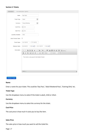 Page | 7
Section 2: Tickets
Name
Enter a name for your ticket. This could be ‘Day Pass’, ‘Adult Weekend Pass’, ‘Evening Only’ etc.
Ticket Type
Use the dropdown menu to select if the ticket is adult, child or infant.
Currency
Use the dropdown menu to select the currency for the ticket.
Cost Price
The cost price is how much it costs you to buy the item.
Sales Price
The sales price is how much you want to sell the ticket for.
 