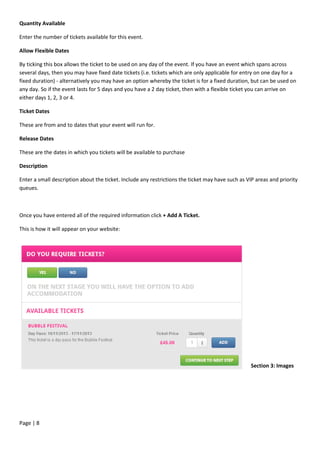 Page | 8
Quantity Available
Enter the number of tickets available for this event.
Allow Flexible Dates
By ticking this box allows the ticket to be used on any day of the event. If you have an event which spans across
several days, then you may have fixed date tickets (i.e. tickets which are only applicable for entry on one day for a
fixed duration) - alternatively you may have an option whereby the ticket is for a fixed duration, but can be used on
any day. So if the event lasts for 5 days and you have a 2 day ticket, then with a flexible ticket you can arrive on
either days 1, 2, 3 or 4.
Ticket Dates
These are from and to dates that your event will run for.
Release Dates
These are the dates in which you tickets will be available to purchase
Description
Enter a small description about the ticket. Include any restrictions the ticket may have such as VIP areas and priority
queues.
Once you have entered all of the required information click + Add A Ticket.
This is how it will appear on your website:
Section 3: Images
 