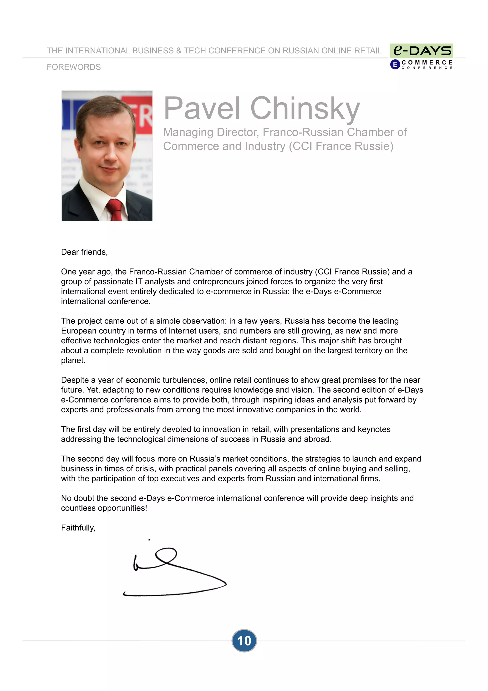 10
Pavel Chinsky
Managing Director, Franco-Russian Chamber of
Commerce and Industry (CCI France Russie)
Dear friends,
One year ago, the Franco-Russian Chamber of commerce of industry (CCI France Russie) and a
group of passionate IT analysts and entrepreneurs joined forces to organize the very first
international event entirely dedicated to e-commerce in Russia: the e-Days e-Commerce
international conference.
The project came out of a simple observation: in a few years, Russia has become the leading
European country in terms of Internet users, and numbers are still growing, as new and more
effective technologies enter the market and reach distant regions. This major shift has brought
about a complete revolution in the way goods are sold and bought on the largest territory on the
planet.
Despite a year of economic turbulences, online retail continues to show great promises for the near
future. Yet, adapting to new conditions requires knowledge and vision. The second edition of e-Days
e-Commerce conference aims to provide both, through inspiring ideas and analysis put forward by
experts and professionals from among the most innovative companies in the world.
The first day will be entirely devoted to innovation in retail, with presentations and keynotes
addressing the technological dimensions of success in Russia and abroad.
The second day will focus more on Russia’s market conditions, the strategies to launch and expand
business in times of crisis, with practical panels covering all aspects of online buying and selling,
with the participation of top executives and experts from Russian and international firms.
No doubt the second e-Days e-Commerce international conference will provide deep insights and
countless opportunities!
Faithfully,
THE INTERNATIONAL BUSINESS & TECH CONFERENCE ON RUSSIAN ONLINE RETAIL
FOREWORDS
 