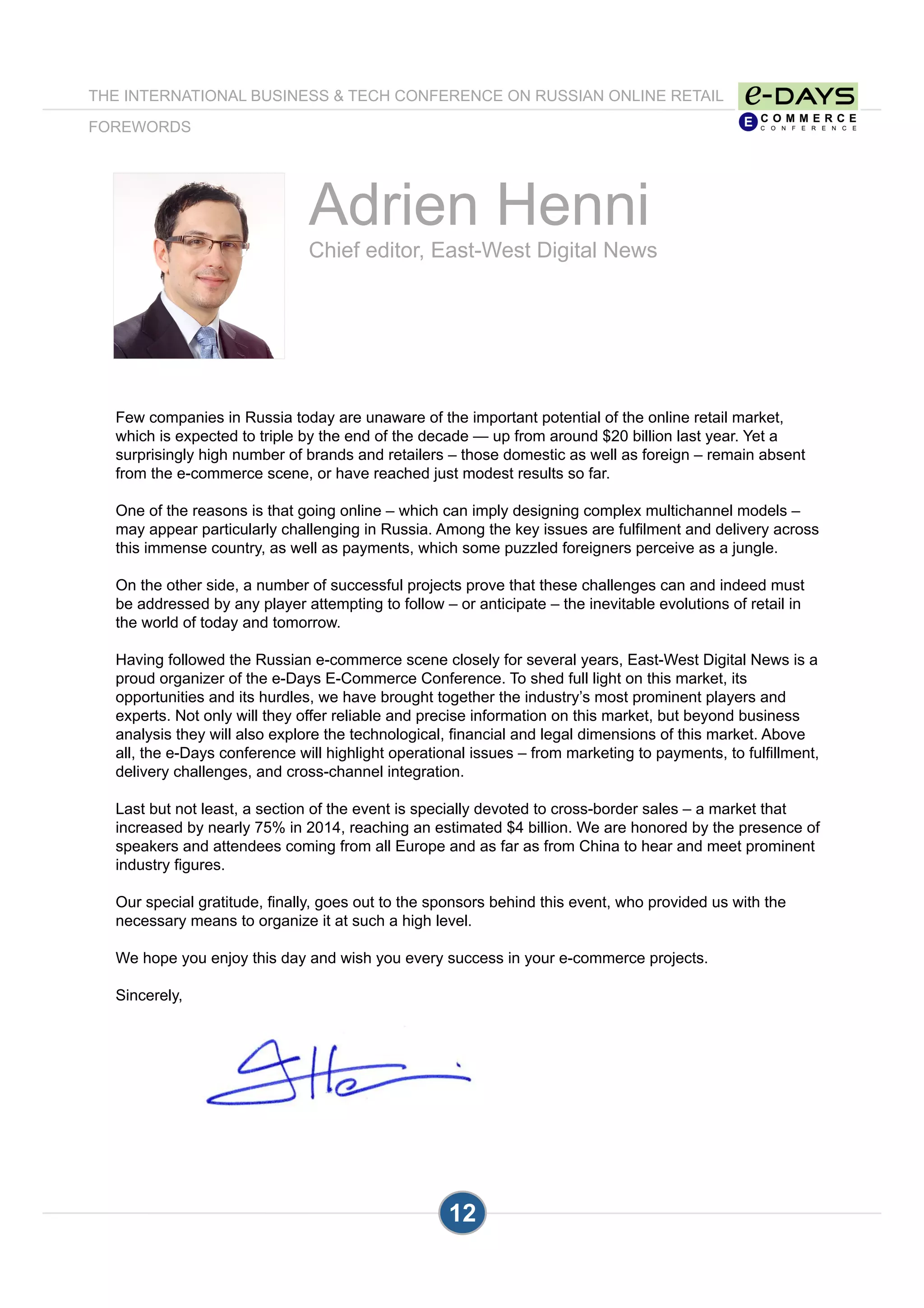 Adrien Henni
Chief editor, East-West Digital News
Few companies in Russia today are unaware of the important potential of the online retail market,
which is expected to triple by the end of the decade — up from around $20 billion last year. Yet a
surprisingly high number of brands and retailers – those domestic as well as foreign – remain absent
from the e-commerce scene, or have reached just modest results so far.
One of the reasons is that going online – which can imply designing complex multichannel models –
may appear particularly challenging in Russia. Among the key issues are fulfilment and delivery across
this immense country, as well as payments, which some puzzled foreigners perceive as a jungle.
On the other side, a number of successful projects prove that these challenges can and indeed must
be addressed by any player attempting to follow – or anticipate – the inevitable evolutions of retail in
the world of today and tomorrow.
Having followed the Russian e-commerce scene closely for several years, East-West Digital News is a
proud organizer of the e-Days E-Commerce Conference. To shed full light on this market, its
opportunities and its hurdles, we have brought together the industry’s most prominent players and
experts. Not only will they offer reliable and precise information on this market, but beyond business
analysis they will also explore the technological, financial and legal dimensions of this market. Above
all, the e-Days conference will highlight operational issues – from marketing to payments, to fulfillment,
delivery challenges, and cross-channel integration.
Last but not least, a section of the event is specially devoted to cross-border sales – a market that
increased by nearly 75% in 2014, reaching an estimated $4 billion. We are honored by the presence of
speakers and attendees coming from all Europe and as far as from China to hear and meet prominent
industry figures.
Our special gratitude, finally, goes out to the sponsors behind this event, who provided us with the
necessary means to organize it at such a high level.
We hope you enjoy this day and wish you every success in your e-commerce projects.
Sincerely,
12
THE INTERNATIONAL BUSINESS & TECH CONFERENCE ON RUSSIAN ONLINE RETAIL
FOREWORDS
 