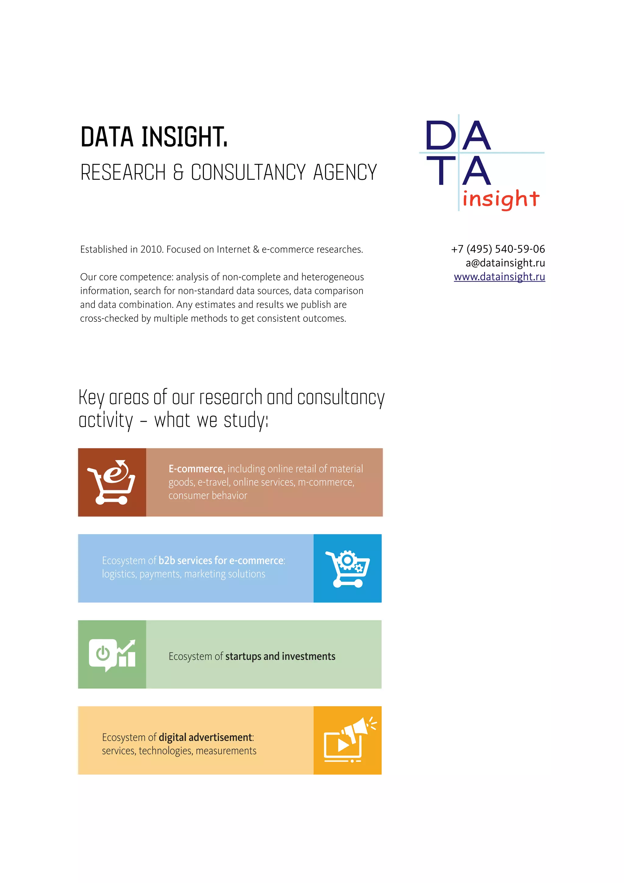 OUR SEKeyareasofourresearchandconsultancy
activity – what we study:
PayPal
PayU / Naspers
Svyaznoy
Banki.ru
Fastlane Venture
Prostor Capital
Ad-hoc researches
Standard
reports
Public
resea
Ecosystem of b2b services for e-commerce:
logistics, payments, marketing solutions
Ecosystem of digital advertisement:
services, technologies, measurements
E-commerce, including online retail of material
goods, e-travel, online services, m-commerce,
consumer behavior
Ecosystem of startups and investments
AMONG OUDATA INSIGHT.
RESEARCH & CONSULTANCY AGENCY
+7 (495) 540-59-06
a@datainsight.ru
www.datainsight.ru
Established in 2010. Focused on Internet & e-commerce researches.
Our core competence: analysis of non-complete and heterogeneous
information, search for non-standard data sources, data comparison
and data combination. Any estimates and results we publish are
cross-checked by multiple methods to get consistent outcomes.
 