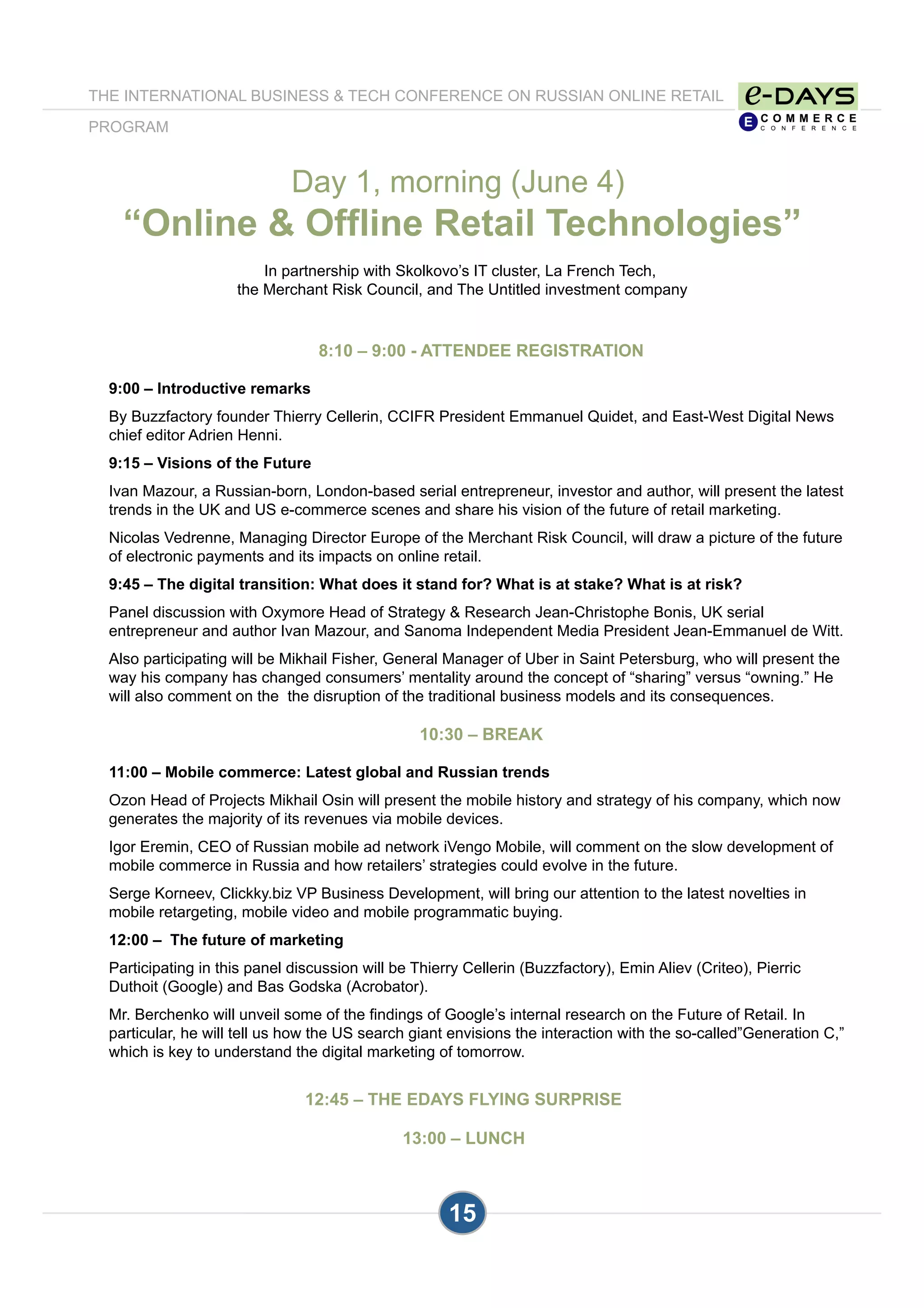 15
8:10 – 9:00 - ATTENDEE REGISTRATION
9:00 – Introductive remarks
By Buzzfactory founder Thierry Cellerin, CCIFR President Emmanuel Quidet, and East-West Digital News
chief editor Adrien Henni.
9:15 – Visions of the Future
Ivan Mazour, a Russian-born, London-based serial entrepreneur, investor and author, will present the latest
trends in the UK and US e-commerce scenes and share his vision of the future of retail marketing.
Nicolas Vedrenne, Managing Director Europe of the Merchant Risk Council, will draw a picture of the future
of electronic payments and its impacts on online retail.
9:45 – The digital transition: What does it stand for? What is at stake? What is at risk?
Panel discussion with Oxymore Head of Strategy & Research Jean-Christophe Bonis, UK serial
entrepreneur and author Ivan Mazour, and Sanoma Independent Media President Jean-Emmanuel de Witt.
Also participating will be Mikhail Fisher, General Manager of Uber in Saint Petersburg, who will present the
way his company has changed consumers’ mentality around the concept of “sharing” versus “owning.” He
will also comment on the the disruption of the traditional business models and its consequences.
10:30 – BREAK
11:00 – Mobile commerce: Latest global and Russian trends
Ozon Head of Projects Mikhail Osin will present the mobile history and strategy of his company, which now
generates the majority of its revenues via mobile devices.
Igor Eremin, CEO of Russian mobile ad network iVengo Mobile, will comment on the slow development of
mobile commerce in Russia and how retailers’ strategies could evolve in the future.
Serge Korneev, Clickky.biz VP Business Development, will bring our attention to the latest novelties in
mobile retargeting, mobile video and mobile programmatic buying.
12:00 – The future of marketing
Participating in this panel discussion will be Thierry Cellerin (Buzzfactory), Emin Aliev (Criteo), Pierric
Duthoit (Google) and Bas Godska (Acrobator).
Mr. Berchenko will unveil some of the findings of Google’s internal research on the Future of Retail. In
particular, he will tell us how the US search giant envisions the interaction with the so-called”Generation C,”
which is key to understand the digital marketing of tomorrow.
12:45 – THE EDAYS FLYING SURPRISE
13:00 – LUNCH
Day 1, morning (June 4)
“Online & Offline Retail Technologies”
In partnership with Skolkovo’s IT cluster, La French Tech,
the Merchant Risk Council, and The Untitled investment company
THE INTERNATIONAL BUSINESS & TECH CONFERENCE ON RUSSIAN ONLINE RETAIL
PROGRAM
 