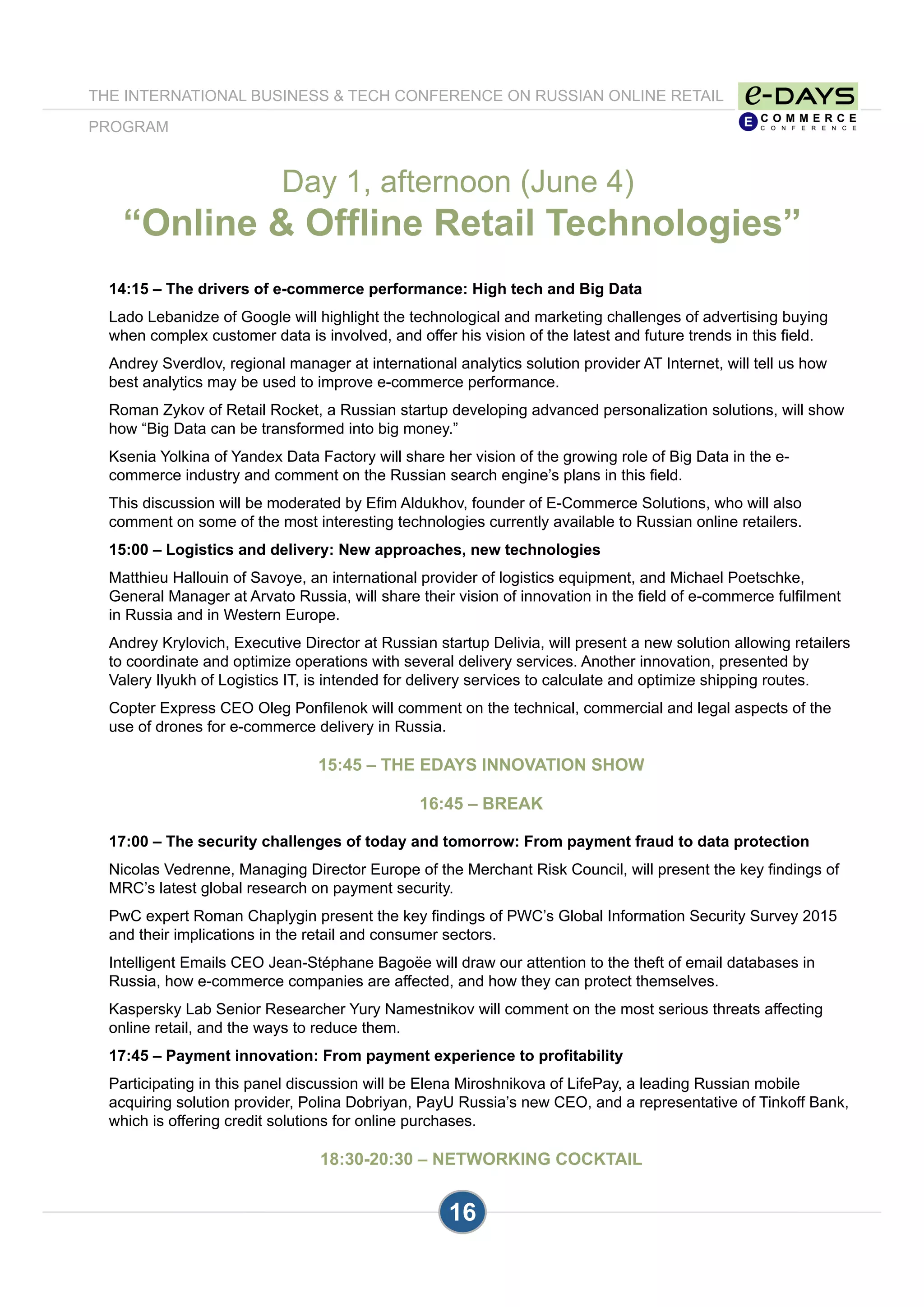 16
14:15 – The drivers of e-commerce performance: High tech and Big Data
Lado Lebanidze of Google will highlight the technological and marketing challenges of advertising buying
when complex customer data is involved, and offer his vision of the latest and future trends in this field.
Andrey Sverdlov, regional manager at international analytics solution provider AT Internet, will tell us how
best analytics may be used to improve e-commerce performance.
Roman Zykov of Retail Rocket, a Russian startup developing advanced personalization solutions, will show
how “Big Data can be transformed into big money.”
Ksenia Yolkina of Yandex Data Factory will share her vision of the growing role of Big Data in the e-
commerce industry and comment on the Russian search engine’s plans in this field.
This discussion will be moderated by Efim Aldukhov, founder of E-Commerce Solutions, who will also
comment on some of the most interesting technologies currently available to Russian online retailers.
15:00 – Logistics and delivery: New approaches, new technologies
Matthieu Hallouin of Savoye, an international provider of logistics equipment, and Michael Poetschke,
General Manager at Arvato Russia, will share their vision of innovation in the field of e-commerce fulfilment
in Russia and in Western Europe.
Andrey Krylovich, Executive Director at Russian startup Delivia, will present a new solution allowing retailers
to coordinate and optimize operations with several delivery services. Another innovation, presented by
Valery Ilyukh of Logistics IT, is intended for delivery services to calculate and optimize shipping routes.
Copter Express CEO Oleg Ponfilenok will comment on the technical, commercial and legal aspects of the
use of drones for e-commerce delivery in Russia.
15:45 – THE EDAYS INNOVATION SHOW
16:45 – BREAK
17:00 – The security challenges of today and tomorrow: From payment fraud to data protection
Nicolas Vedrenne, Managing Director Europe of the Merchant Risk Council, will present the key findings of
MRC’s latest global research on payment security.
PwC expert Roman Chaplygin present the key findings of PWC’s Global Information Security Survey 2015
and their implications in the retail and consumer sectors.
Intelligent Emails CEO Jean-Stéphane Bagoëe will draw our attention to the theft of email databases in
Russia, how e-commerce companies are affected, and how they can protect themselves.
Kaspersky Lab Senior Researcher Yury Namestnikov will comment on the most serious threats affecting
online retail, and the ways to reduce them.
17:45 – Payment innovation: From payment experience to profitability
Participating in this panel discussion will be Elena Miroshnikova of LifePay, a leading Russian mobile
acquiring solution provider, Polina Dobriyan, PayU Russia’s new CEO, and a representative of Tinkoff Bank,
which is offering credit solutions for online purchases.
18:30-20:30 – NETWORKING COCKTAIL
Day 1, afternoon (June 4)
“Online & Offline Retail Technologies”
THE INTERNATIONAL BUSINESS & TECH CONFERENCE ON RUSSIAN ONLINE RETAIL
PROGRAM
 