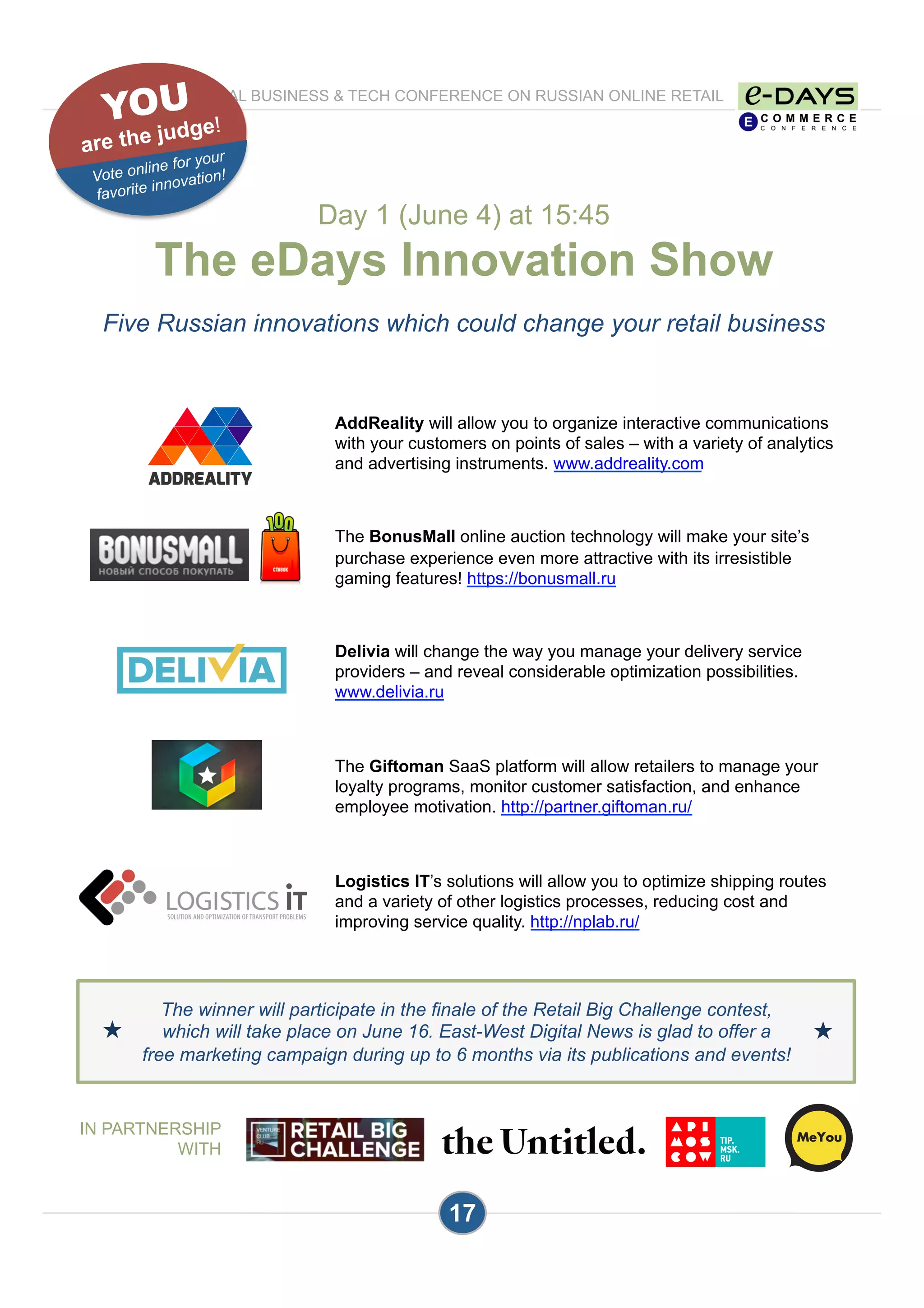 Day 1 (June 4) at 15:45
The eDays Innovation Show
Five Russian innovations which could change your retail business
17
AddReality will allow you to organize interactive communications
with your customers on points of sales – with a variety of analytics
and advertising instruments. www.addreality.com
The BonusMall online auction technology will make your site’s
purchase experience even more attractive with its irresistible
gaming features! https://bonusmall.ru
Delivia will change the way you manage your delivery service
providers – and reveal considerable optimization possibilities.
www.delivia.ru
The Giftoman SaaS platform will allow retailers to manage your
loyalty programs, monitor customer satisfaction, and enhance
employee motivation. http://partner.giftoman.ru/
Logistics IT’s solutions will allow you to optimize shipping routes
and a variety of other logistics processes, reducing cost and
improving service quality. http://nplab.ru/
THE INTERNATIONAL BUSINESS & TECH CONFERENCE ON RUSSIAN ONLINE RETAIL
PROGRAM
The winner will participate in the finale of the Retail Big Challenge contest,
which will take place on June 16. East-West Digital News is glad to offer a
free marketing campaign during up to 6 months via its publications and events!
★ ★
YOU
are the judge!
Vote online for your
favorite innovation!
IN PARTNERSHIP
WITH
 